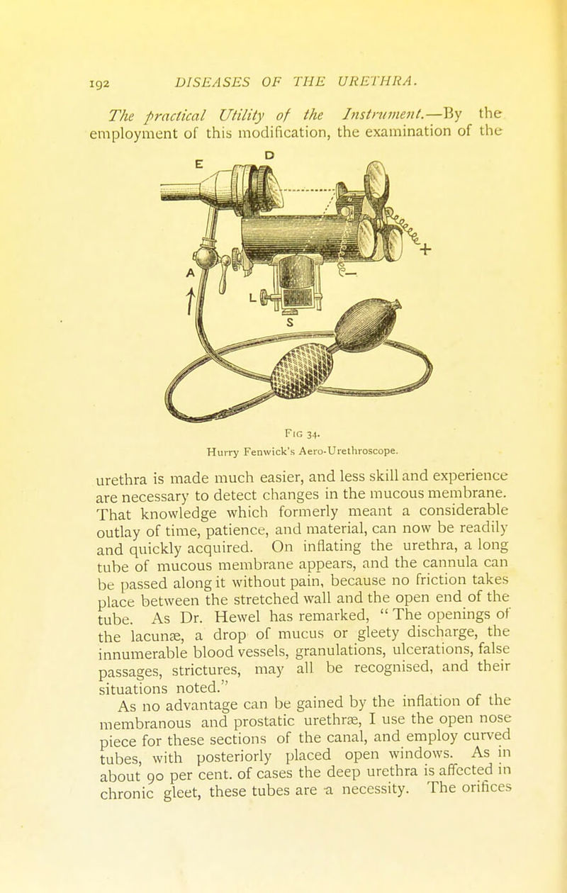 The practical Utility of the Instrument.—By the employment of this modification, the examination of the Fig 34. Hurry Fenwick's Aero-Urethroscope. urethra is made much easier, and less skill and experience are necessary to detect changes in the mucous membrane. That knowledge which formerly meant a considerable outlay of time, patience, and material, can now be readily and quickly acquired. On inflating the urethra, a long tube of mucous membrane appears, and the cannula can be passed along it without pain, because no friction takes place between the stretched wall and the open end of the tube. As Dr. Hewel has remarked,  The openings of the lacunar, a drop of mucus or gleety discharge, the innumerable blood vessels, granulations, ulcerations, false passages, strictures, may all be recognised, and their situations noted. As no advantage can be gained by the inflation of the membranous and prostatic urethra?, I use the open nose piece for these sections of the canal, and employ curved tubes, with posteriorly placed open windows. As in about 90 per cent, of cases the deep urethra is affected in chronic gleet, these tubes are a necessity. The orifices