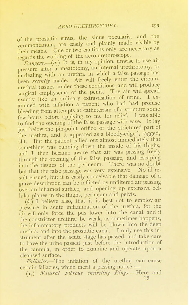 of the prostatic sinus, the sinus pocularis, and the verumontanum, are easily and plainly made visible by their means. One or two cautions only are necessary as regards the working of the aero-urethroscope. Dangers.—{a,) It is, in my opinion, unwise to use air pressure after a meatotomy, an internal urethrotomy, or in dealing with an urethra in which a false passage has been recently made. Air will freely enter the circum- urethral tissues under these conditions, and will produce surgical emphysema of the penis. The air will spread exactly like an ordinary extravasation of urine. I ex- amined with inflation a patient who had had profuse bleeding from attempts at catheterism of a stricture some few hours before applying to me for relief. I was able to find the opening of the false passage with ease. It lay just below the pin-point orifice of the strictured part of the urethra, and it appeared as a bloody-edged, ragged, slit. But the patient called out almost immediately that something was running down the inside of his thighs, and I then became aware that air was passing freely through the opening of the false passage, and escaping into the tissues of the perineum. There was no doubt but that the false passage was very extensive. No ill re- sult ensued, but it is easily conceivable that damage of a grave description can be inflicted by unfiltered air passing over an inflamed surface, and opening up extensive cel- lular planes in the thighs, perineum and pelvis. (6,) I believe also, that it is best not to employ air pressure in acute inflammation of the urethra, for the air will only force the pus lower into the canal, and if the constrictor urethra? be weak, as sometimes happens, the inflammatory products will be blown into the deep urethra, and into the prostatic canal. I only use this in- strument after the acute stage has passed, and take care to have the urine passed just before the introduction of the cannula, in order to examine and operate upon a cleansed surface. Fallacies.—The inflation of the urethra can cause certain fallacies, which merit a passing notice :— (i.) Natural Fibrous encircling Rings.—Here and 13