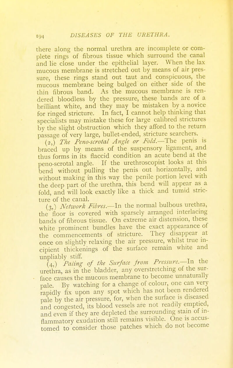 there along the normal urethra are incomplete or com- plete rings of fibrous tissue which surround the canal and lie close under the epithelial layer. When the lax mucous membrane is stretched out by means of air pres- sure, these rings stand out taut and conspicuous, the mucous membrane being bulged on either side of the thin fibrous band. As the mucous membrane is ren- dered bloodless by the pressure, these bands are of a brilliant white, and they may be mistaken by a novice for ringed stricture. In fact, I cannot help thinking that specialists may mistake these for large calibred strictures by the slight obstruction which they afford to the return passage of very large, bullet-ended, stricture searchers. (2,) The Penoscrotal Angle or Fold—-The penis is braced up by means of the suspensory ligament, and thus forms in its flaccid condition an acute bend at the peno-scrotal angle. If the urethroscopist looks at this bend without pulling the penis out horizontally, and without making in this way the penile portion level with the deep part of the urethra, this bend will appear as a fold, and will look exactly like a thick and tumid stric- ture of the canal. (3,) Network Fibres.—In the normal bulbous urethra, the 'floor is covered with sparsely arranged interlacing bands of fibrous tissue. On extreme air distension, these white prominent bundles have the exact appearance of the commencements of stricture. They disappear at once on slightly relaxing the air pressure, whilst true in- cipient thickenings of the surface remain white and unpliably stiff. (4,) Paling of the Surface from Pressure.—In the urethra, as in the bladder, any overstretching of the sur- face causes the mucous membrane to become unnaturally pale By watching for a change of colour, one can very rapidly fix upon any spot which has not been rendered pale by the air pressure, for, when the surface is diseased and congested, its blood vessels are not readily emptied, and even if they are depleted the surrounding stain of in- flammatory exudation still remains visible. One is accus- tomed to consider those patches which do not become
