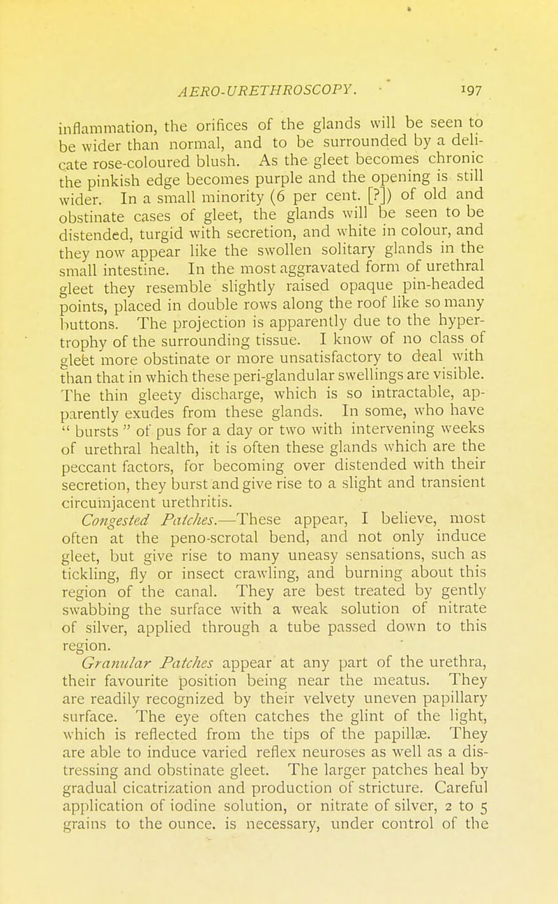 inflammation, the orifices of the glands will be seen to be wider than normal, and to be surrounded by a deli- cate rose-coloured blush. As the gleet becomes chronic the pinkish edge becomes purple and the opening is still wider. In a small minority (6 per cent. [?]) of old and obstinate cases of gleet, the glands will be seen to be distended, turgid with secretion, and white in colour, and they now appear like the swollen solitary glands in the small intestine. In the most aggravated form of urethral gleet they resemble slightly raised opaque pin-headed points, placed in double rows along the roof like so many buttons. The projection is apparently due to the hyper- trophy of the surrounding tissue. I know of no class of gleet more obstinate or more unsatisfactory to deal with than that in which these peri-glandular swellings are visible. The thin gleety discharge, which is so intractable, ap- parently exudes from these glands. In some, who have  bursts  of pus for a day or two with intervening weeks of urethral health, it is often these glands which are the peccant factors, for becoming over distended with their secretion, they burst and give rise to a slight and transient circumjacent urethritis. Congested Patches.—These appear, I believe, most often at the peno-scrotal bend, and not only induce gleet, but give rise to many uneasy sensations, such as tickling, fly or insect crawling, and burning about this region of the canal. They are best treated by gently swabbing the surface with a weak solution of nitrate of silver, applied through a tube passed down to this region. Granular Patches appear at any part of the urethra, their favourite position being near the meatus. They are readily recognized by their velvety uneven papillary surface. The eye often catches the glint of the light, which is reflected from the tips of the papillae. They are able to induce varied reflex neuroses as well as a dis- tressing and obstinate gleet. The larger patches heal by gradual cicatrization and production of stricture. Careful application of iodine solution, or nitrate of silver, 2 to 5 grains to the ounce, is necessary, under control of the