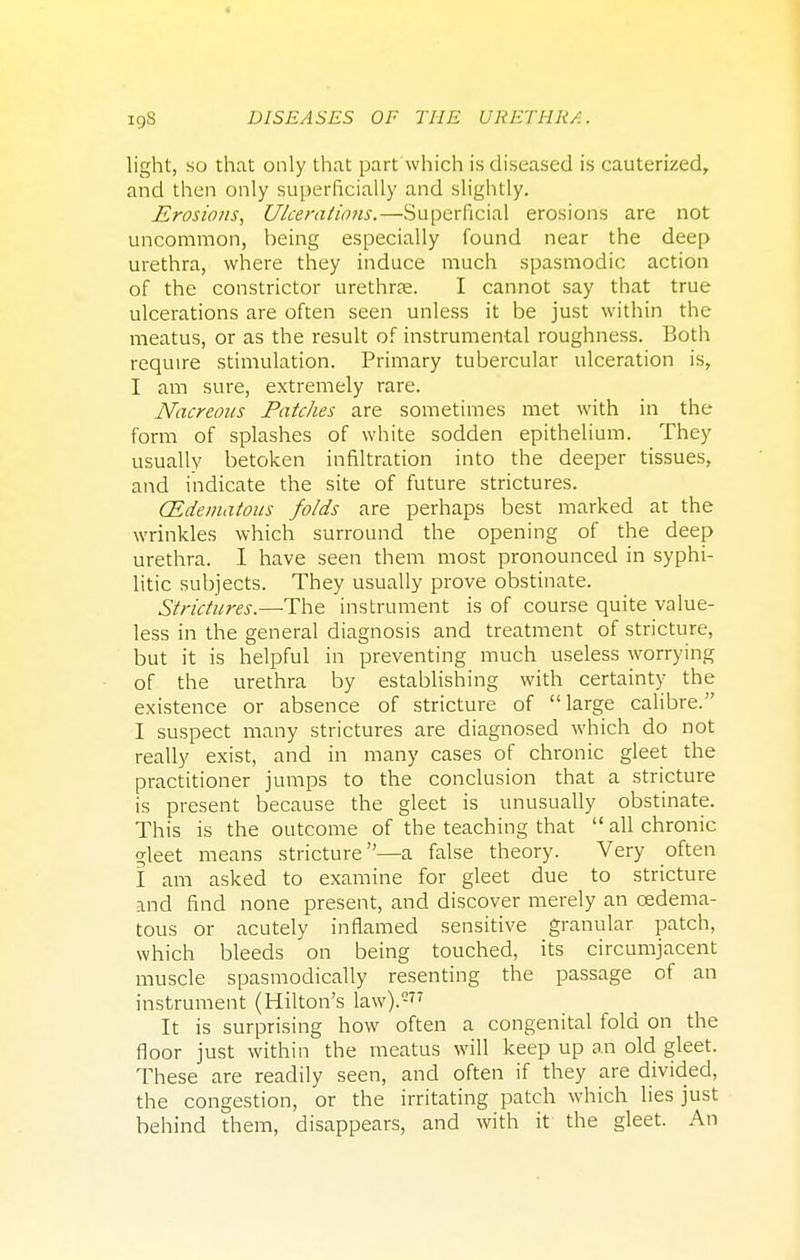 light, so that only that part which is diseased is cauterized, and then only superficially and slightly. Erosions, Ulcerations.—Superficial erosions are not uncommon, heing especially found near the deep urethra, where they induce much spasmodic action of the constrictor urethra?. I cannot say that true ulcerations are often seen unless it be just within the meatus, or as the result of instrumental roughness. Both require stimulation. Primary tubercular ulceration is, I am sure, extremely rare. Nacreous Patches are sometimes met with in the form of splashes of white sodden epithelium. They usually betoken infiltration into the deeper tissues, and indicate the site of future strictures. (Edematous folds are perhaps best marked at the wrinkles which surround the opening of the deep urethra. I have seen them most pronounced in syphi- litic subjects. They usually prove obstinate. Strictures.—The instrument is of course quite value- less in the general diagnosis and treatment of stricture, but it is helpful in preventing much useless worrying of the urethra by establishing with certainty the existence or absence of stricture of large calibre. I suspect many strictures are diagnosed which do not really exist, and in many cases of chronic gleet the practitioner jumps to the conclusion that a stricture is present because the gleet is unusually obstinate. This is the outcome of the teaching that  all chronic gleet means stricture—a false theory. Very often I am asked to examine for gleet due to stricture and find none present, and discover merely an (Edema- tous or acutely inflamed sensitive granular patch, which bleeds on being touched, its circumjacent muscle spasmodically resenting the passage of an instrument (Hilton's law).277 It is surprising how often a congenital fold on the floor just within the meatus will keep up an old gleet. These are readily seen, and often if they are divided, the congestion, or the irritating patch which lies just behind them, disappears, and with it the gleet. An