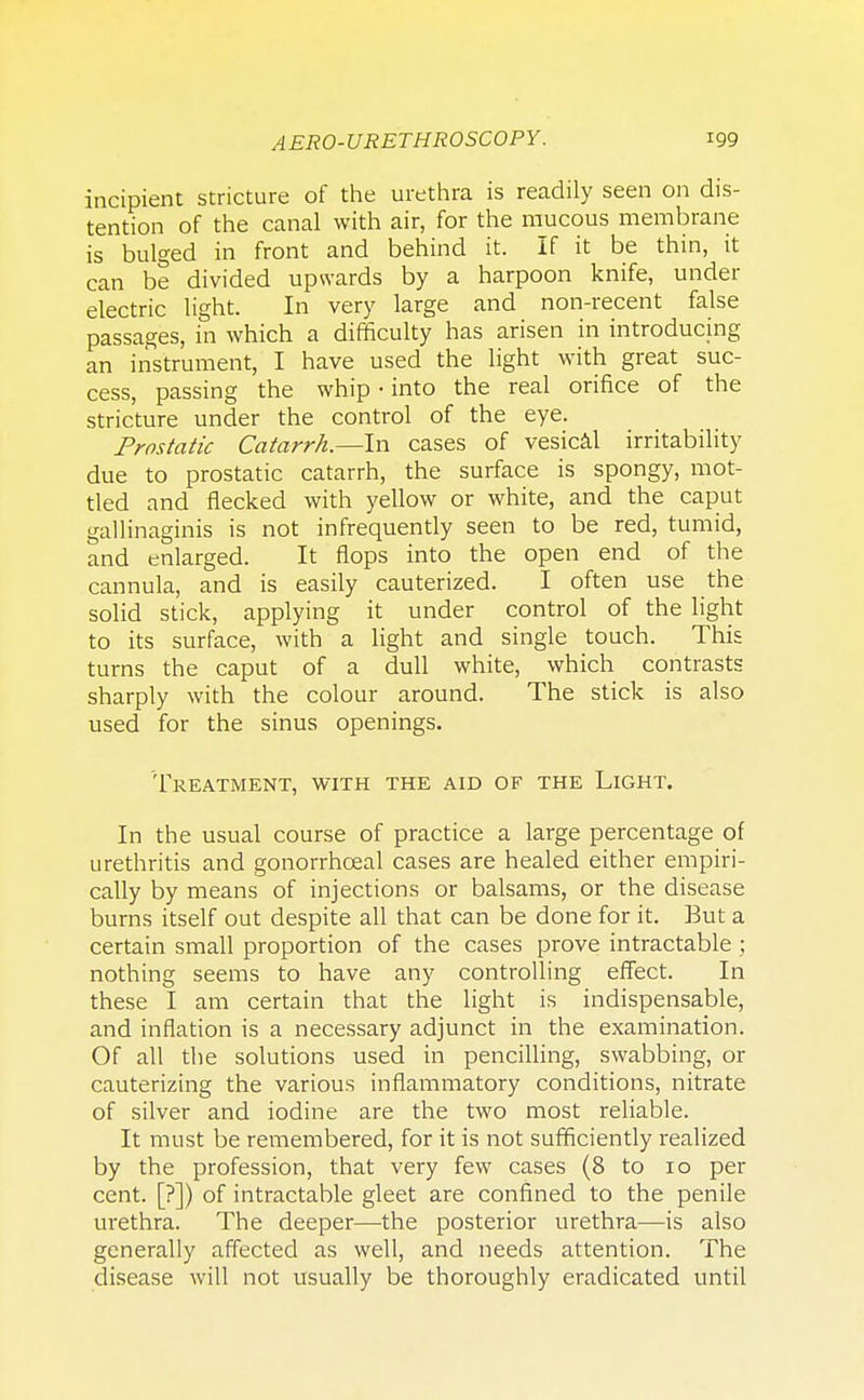 incipient stricture of the urethra is readily seen on dis- tention of the canal with air, for the mucous membrane is bulged in front and behind it. If it be thin, it can be divided upwards by a harpoon knife, under electric light. In very large and non-recent false passages, in which a difficulty has arisen in introducing an instrument, I have used the light with great suc- cess, passing the whip • into the real orifice of the stricture under the control of the eye. Prostatic Catarrh.—In cases of vesical irritability due to prostatic catarrh, the surface is spongy, mot- tled and flecked with yellow or white, and the caput gallinaginis is not infrequently seen to be red, tumid, and enlarged. It flops into the open end of the cannula, and is easily cauterized. I often use the solid stick, applying it under control of the light to its surface, with a light and single touch. This turns the caput of a dull white, which contrasts sharply with the colour around. The stick is also used for the sinus openings. Treatment, with the aid of the Light. In the usual course of practice a large percentage of urethritis and gonorrhceal cases are healed either empiri- cally by means of injections or balsams, or the disease burns itself out despite all that can be done for it. But a certain small proportion of the cases prove intractable ; nothing seems to have any controlling effect. In these I am certain that the light is indispensable, and inflation is a necessary adjunct in the examination. Of all the solutions used in pencilling, swabbing, or cauterizing the various inflammatory conditions, nitrate of silver and iodine are the two most reliable. It must be remembered, for it is not sufficiently realized by the profession, that very few cases (8 to 10 per cent. [?]) of intractable gleet are confined to the penile urethra. The deeper—the posterior urethra—is also generally affected as well, and needs attention. The disease will not usually be thoroughly eradicated until