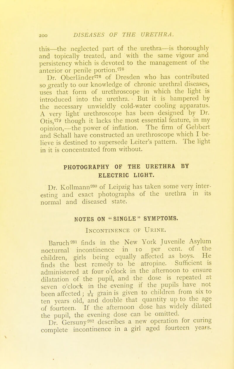 this—the neglected part of the urethra—is thoroughly and topically treated, and with the same vigour and persistency which is devoted to the management of the anterior or penile portion.278 Dr. Oberlander2?8 of Dresden who has contributed so greatly to our knowledge of chronic urethral diseases, uses that form of urethroscope in which the light is introduced into the urethra. • But it is hampered by the necessary unwieldly cold-water cooling apparatus. A very light urethroscope has been designed by Dr. Otis,- though it lacks the most essential feature, in my opinion,—the power of inflation. The firm of Gebbert and Schall have constructed an urethroscope which I be- lieve is destined to supersede Leiter's pattern. The light in it is concentrated from without. PHOTOGRAPHY OF THE URETHRA BY ELECTRIC LIGHT. Dr. Kollmann280 of Leipzig has taken some very inter- esting and exact photographs of the urethra in its normal and diseased state. NOTES ON  SINGLE  SYMPTOMS. Incontinence of Urine. Baruch281 finds in the New York Juvenile Asylum nocturnal incontinence in 10 per cent, of the children, girls being equally affected as boys. He finds the best remedy to be atropine. Sufficient is administered at four o'clock in the afternoon to ensure dilatation of the pupil, and the dose is repeated at seven o'clock in the evening if the pupils have not been affected j <h grain is given to children from six to ten years old, and double that quantity up to the age of fourteen. If the afternoon dose has widely dilated the pupil, the evening dose can be omitted. Dr. Gersuny282 describes a new operation for curing complete incontinence in a girl aged fourteen years.