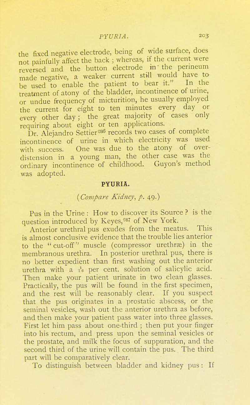 the fixed negative electrode, being of wide surface, does not painfully affect the back ; whereas, if the current were reversed and the button electrode in the perineum made negative, a weaker current still would have to be used to enable the patient to bear it. In the treatment of atony of the bladder, incontinence of urine, or undue frequency of micturition, he usually employed the current for eight to ten minutes every day or every other day; the great majority of cases only requiring about eight or ten applications. Dr. Alejandro Settier286 records two cases of complete incontinence of urine in which electricity was used with success. One was due to the atony of over- distension in a young man, the other case was the ordinary incontinence of childhood. Guyon's method was adopted. PYURIA. {Compare Kidney, p. 49.) Pus in the Urine : How to discover its Source ? is the question introduced by Keyes,287 of New York. Anterior urethral pus exudes from the meatus. This is almost conclusive evidence that the trouble lies anterior to the cut-off muscle (compressor urethrse) in the membranous urethra. In posterior urethral pus, there is no better expedient than first washing out the anterior urethra with a A per cent, solution of salicylic acid. Then make your patient urinate in two clean glasses. Practically, the pus will be found in the first specimen, and the rest will be reasonably clear. If you suspect that the pus originates in a prostatic abscess, or the seminal vesicles, wash out the anterior urethra as before, and then make your patient pass water into three glasses. First let him pass about one-third ; then put your finger into his rectum, and press upon the seminal vesicles or the prostate, and milk the focus of suppuration, and the second third of the urine will contain the pus. The third part will be comparatively clear. To distinguish between bladder and kidney pus : If