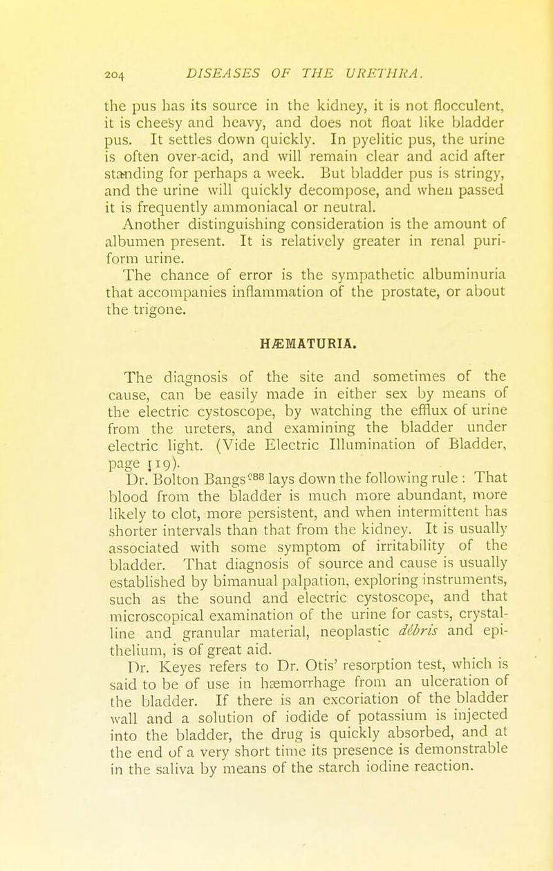 the pus has its source in the kidney, it is not flocculent, it is cheesy and heavy, and does not float like bladder pus. It settles down quickly. In pyelitic pus, the urine is often over-acid, and will remain clear and acid after sta-nding for perhaps a week. But bladder pus is stringy, and the urine will quickly decompose, and when passed it is frequently ammoniacal or neutral. Another distinguishing consideration is the amount of albumen present. It is relatively greater in renal puri- form urine. The chance of error is the sympathetic albuminuria that accompanies inflammation of the prostate, or about the trigone. HEMATURIA. The diagnosis of the site and sometimes of the cause, can be easily made in either sex by means of the electric cystoscope, by watching the efflux of urine from the ureters, and examining the bladder under electric light. (Vide Electric Illumination of Bladder, page 119). Dr. Bolton Bangs088 lays down the following rule: That blood from the bladder is much more abundant, more likely to clot, more persistent, and when intermittent has shorter intervals than that from the kidney. It is usually associated with some symptom of irritability of the bladder. That diagnosis of source and cause is usually established by bimanual palpation, exploring instruments, such as the sound and electric cystoscope, and that microscopical examination of the urine for casts, crystal- line and granular material, neoplastic Mbris and epi- thelium, is of great aid. Dr. Keyes refers to Dr. Otis' resorption test, which is said to be of use in hemorrhage from an ulceration of the bladder. If there is an excoriation of the bladder wall and a solution of iodide of potassium is injected into the bladder, the drug is quickly absorbed, and at the end of a very short time its presence is demonstrable in the saliva by means of the starch iodine reaction.