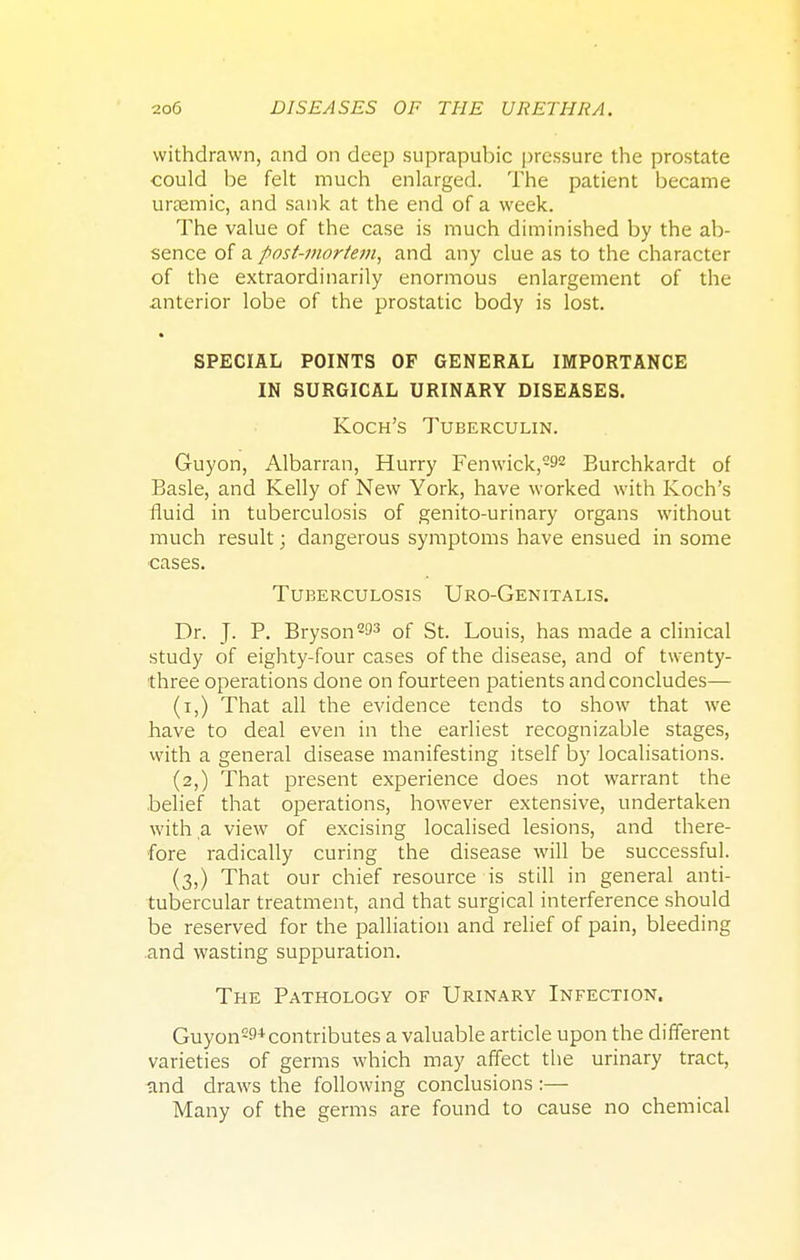 withdrawn, and on deep suprapubic pressure the prostate could be felt much enlarged. The patient became ursemic, and sank at the end of a week. The value of the case is much diminished by the ab- sence of a post-mortem, and any clue as to the character of the extraordinarily enormous enlargement of the anterior lobe of the prostatic body is lost. SPECIAL POINTS OF GENERAL IMPORTANCE IN SURGICAL URINARY DISEASES. Koch's Tuberculin. Guyon, Albarran, Hurry Fenwick,292 Eurchkardt of Basle, and Kelly of New York, have worked with Koch's fluid in tuberculosis of genito-urinary organs without much result; dangerous symptoms have ensued in some cases. Tuberculosis Uro-Genitalis. Dr. J. P. Bryson2^3 of St. Louis, has made a clinical study of eighty-four cases of the disease, and of twenty- three operations done on fourteen patients and concludes— (i,) That all the evidence tends to show that we have to deal even in the earliest recognizable stages, with a general disease manifesting itself by localisations. (2,) That present experience does not warrant the belief that operations, however extensive, undertaken with a view of excising localised lesions, and there- fore radically curing the disease will be successful. (3,) That our chief resource is still in general anti- tubercular treatment, and that surgical interference should be reserved for the palliation and relief of pain, bleeding and wasting suppuration. The Pathology of Urinary Infection. Guyon2!** contributes a valuable article upon the different varieties of germs which may affect the urinary tract, nnd draws the following conclusions :— Many of the germs are found to cause no chemical