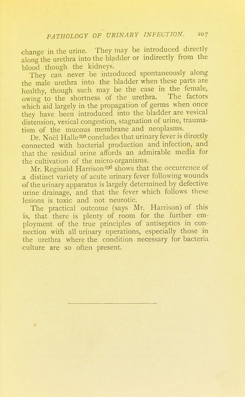 change in the urine. They may be introduced directly along the urethra into the bladder or indirectly from the blood though the kidneys. They can never be introduced spontaneously along the male urethra into the bladder when these parts are healthy, though such may be the case in the female, owing to the shortness of the urethra. The factors which aid largely in the propagation of germs when once they have been introduced into the bladder are vesical distension, vesical congestion, stagnation of urine, trauma- tism of the mucous membrane and neoplasms. Dr. No'el Halle^5 concludes that urinary fever is directly ■connected with bacterial production and infection, and that the residual urine affords an admirable media for the cultivation of the micro-organisms. Mr. Reginald Harrison296 shows that the occurrence of a distinct variety of acute urinary fever following wounds of the urinary apparatus is largely determined by defective urine drainage, and that the fever which follows these lesions is toxic and not neurotic. The practical outcome (says Mr. Harrison) of this is, that there is plenty of room for the further em- ployment of the true principles of antiseptics in con- nection with all urinary operations, especially those in the urethra where the condition necessary for bacteria culture are so often present.