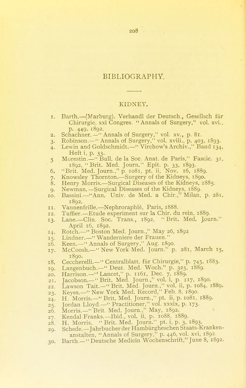 BIBLIOGRAPHY. KIDNEY. r. Barth.—(Marburg). Verhandl der Deutsch., Gesellsch fur Chirurgie, xxi Congres. Annals of Surgery, vol. xvi., p. 449, 1892. 2. Schachner. — Annals of Surgery, vol. xv., p. 81. 3. Robinson.— Annals of Surgery, vol. xviii., p. 403, 1893. 4. Lewin and Goldschmidt.— Virchow's Archiv., Band 134, Heft i, p. 33. 5 Morestin.— Bull, de la Soc. Anat. de Paris, Fascic. 31, 1892, Brit. Med. Journ. Epit. p. 33, 1893. 6. Brit. Med. Journ., p. 1081, pt. ii, Nov. 16, 1889. 7. Knowsley Thornton.—Surgery of the Kidneys, 1890. 8. Henry Morris.—Surgical Diseases of the Kidneys, 1885. 9. Newman. —Surgical Diseases of the Kidneys, 1889. 10. Bassini.—Ann. Univ. de Med. a Chir., Milan, p. 281, 1892. 11. Vannenfrille.—Nephroraphie, Paris, 1888. 12. Tuffier.—Etude experiment sur la Chir. du rein, 18S9. 13. Lane.—Clin. Soc. Trans., 1892,  Brit. Med. Journ. April 16, 1892. 14. Rotch.— Boston Med. Journ., May 26, 1892 15. Lindner.— Wanderniere der Frauen. 16. Keen.— Annals of Surgery, Aug. 1890. 17. McCoosh.— New York Med. Journ. p. 281, March 15, 1890. 18. Ceccherelli.— Centralblatt. fiir Chirurgie, p. 745, 1883. 19. Langenbuch— Deut. Med. Woch. p. 325, 1889. 20. Harrison.— Lancet, p. 1161, Dec. 7, 1889. 21. Jacobson.— Brit. Med. Journ., vol. i, p. 117, 1890. 22. Lawson Tait.— Brit. Med. Journ., vol. ii, p. 1084, 1889. 23. Keyes.— New York Med. Record, Feb. 8, 1890. 24. H. Morris.— Brit. Med. Journ., pt. ii, p. 1081, 1889. 25. Jordan Lloyd.— Practitioner, vol. xxxix, p. 173. 26. Morris.— Brit. Med. Journ., May, 1892. 27. Kendal Franks.—Ibid., vol. ii, p. 1088, 1889. 28. H. Morris.  Brit. Med. Journ. pt. i, p. 3, 1893. 29. Schede.—Jahrbucher der Hamburgheschen Staats-Kranken- anstalten, Annals of Surgery, p. 446, vol. xvi, 1892. 30. Barth.—  Deutsche Medicin Wochenschrift, June 8, 1892.