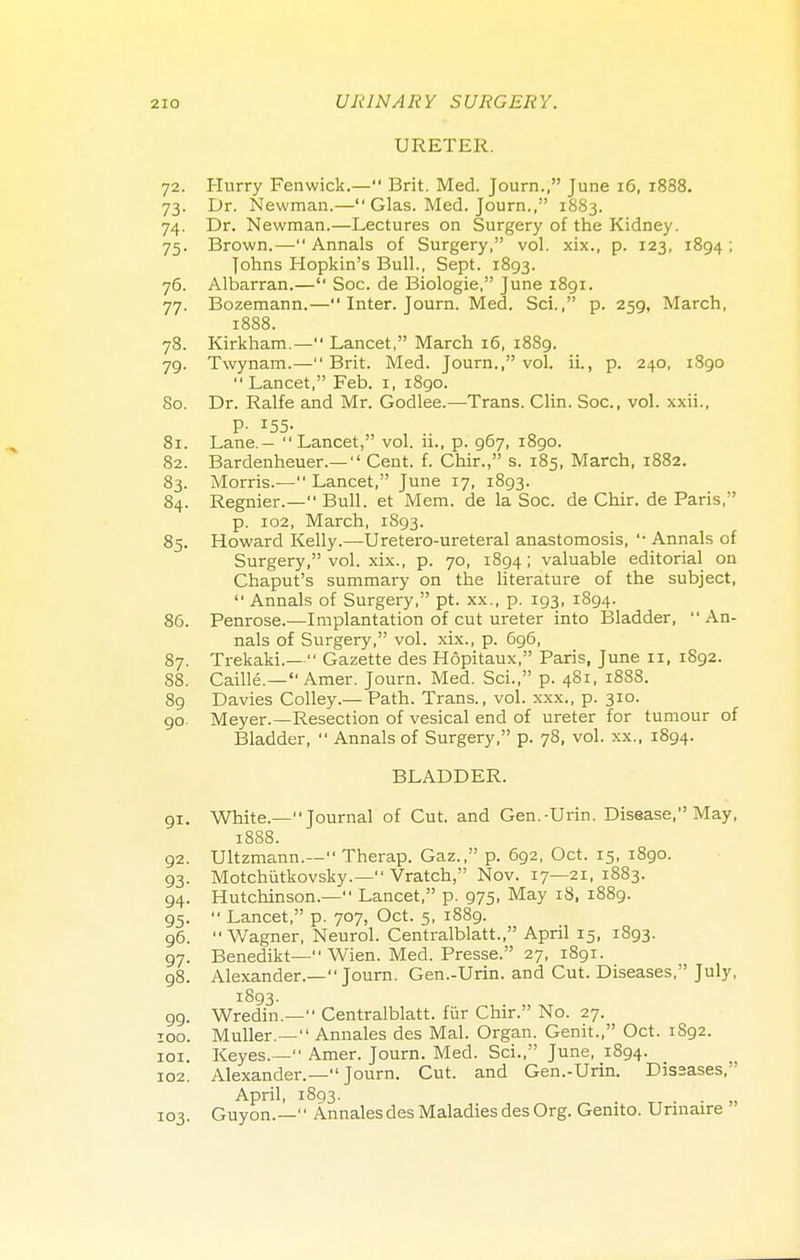 URETER. 72. Hurry Fenwick.— Brit. Med. Journ., June 16, i838. 73. Dr. Newman.— Glas. Med. Journ., 1883. 74. Dr. Newman.—Lectures on Surgery of the Kidney. 75. Brown.—Annals of Surgery, vol. xix., p. 123, 1894; Johns Hopkin's Bull., Sept. 1893. 76. Albarran.— Soc. de Biologie, June 1891. 77. Bozemann.— Inter. Journ. Med. Sci., p. 259, March, 1888. 78. Kirkham.— Lancet, March 16, 1889. 79. Twynam.—Brit. Med. Journ., vol. ii., p. 240, 1890 Lancet, Feb. 1, 1890. 80. Dr. Ralfe and Mr. Godlee.—Trans. Clin. Soc, vol. xxii., P- I55- 81. Lane.— Lancet, vol. ii., p. 967, 1890. 82. Bardenheuer.— Cent. f. Chir., s. 185, March, 1882. 83. Morris.— Lancet, June 17, 1893. 84. Regnier.— Bull, et Mem. de la Soc. de Chir. de Paris, p. 102, March, 1S93. 85. Howard Kelly.—Uretero-ureteral anastomosis,  Annals of Surgery, vol. xix., p. 70, 1894; valuable editorial on Chaput's summary on the literature of the subject,  Annals of Surgery, pt. xx., p. 193, 1894. 86. Penrose.—Implantation of cut ureter into Bladder,  An- nals of Surgery, vol. xix., p. 696, 87. TrekaM.— Gazette des Hopitaux, Paris, June 11, 1892. 88. Caille.— Amer. Journ. Med. Sci., p. 481, 1888. 89 Davies Colley.— Path. Trans., vol. xxx., p. 310. 90. Meyer.—Resection of vesical end of ureter for tumour of Bladder,  Annals of Surgery, p. 78, vol. xx., 1894. BLADDER. 91. White.—Journal of Cut. and Gen.-Urin. Disease, May, 1888. 92. Ultzmann.— Therap. Gaz., p. 692, Oct. 15, 1890. 93. Motchiitkovsky.— Vratch, Nov. 17—21, 1883. 94. Hutchinson.— Lancet, p. 975, May 18, 1889. 95.  Lancet, p. 707, Oct. 5, 1889. 96. Wagner, Neurol. Centralblatt, April 15, 1893. 97. Benedikt— Wien. Med. Presse. 27, 1891. 98. Alexander.—Journ. Gen.-Urin. and Cut. Diseases, July, 1893- 99. Wredin.— Centralblatt. fur Chir. No. 27. 100. Muller.— Annales des Mai. Organ. Genit., Oct. 1892. 101. Keyes.— Amer. Journ. Med. Sci., June, 1894. 102. Alexander.—Journ. Cut. and Gen.-Urin. Dissases, April, 1803. 103. Guyon.— Annales des Maladies des Org. Genito. Unnaire