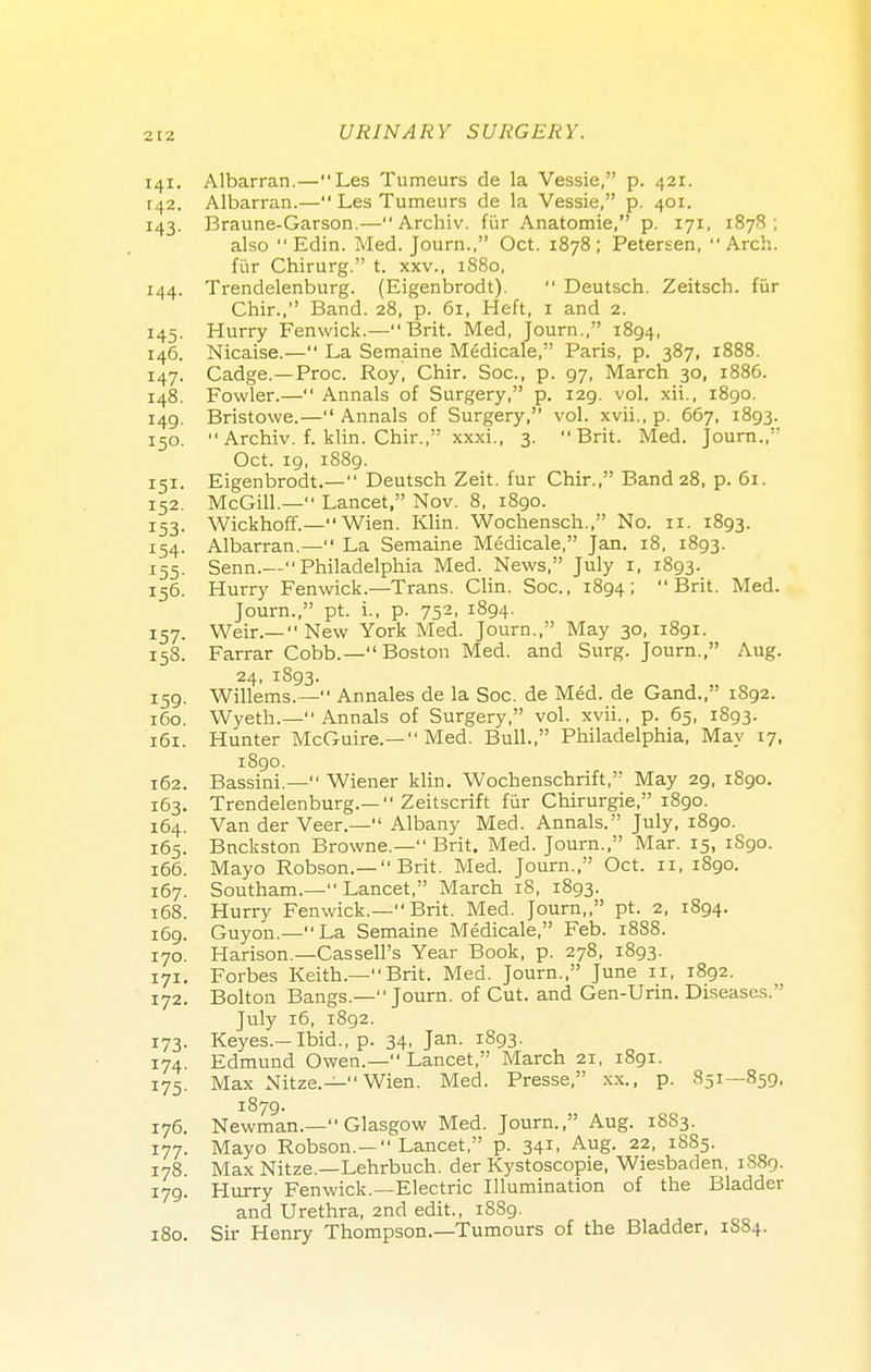 141. Albarran.—Les Tumeurs de la Vessie, p. 421. r42. Albarran.— Les Tumeurs de la Vessie, p. 401. 143. Braune-Garson.— Archiv. fur Anatomie, p. 171, 1878; also  Edin. Med. Journ., Oct. 1878; Petersen, Arch, fur Chirurg. t. xxv., 1880, 144. Trendelenburg. (Eigenbrodt).  Deutsch. Zeitsch. fur Chir., Band. 28, p. 6i, Heft, 1 and 2. 145. Hurry Fenwick.—Brit. Med, Journ., 1894, 146. Nicaise.— La Semaine Medicale, Paris, p. 387, 1888. 147. Cadge.—Proc. Roy, Chir. Soc, p. 97, March 30, 1886. 148. Fowler.— Annals of Surgery, p. 129. vol. xii., 1890. 149. Bristowe.— Annals of Surgery, vol. xvii., p. 667, 1893. 150.  Archiv. f. klin. Chir., xxxi., 3. Brit. Med. Journ., Oct. 19, 1889. 151. Eigenbrodt.— Deutsch Zeit. fur Chir., Band 28, p. 61. 152. McGill.— Lancet, Nov. 8, 1890. 153. Wickhoff.— Wien. Klin. Wochensch., No. 11. 1893. 154. Albarran.— La Semaine Medicale, Jan. 18, 1893. 155. Senn.— Philadelphia Med. News, July 1, 1893. 156. Hurry Fenwick.—Trans. Clin. Soc, 1894; Brit. Med. Journ., pt. i., p. 752, 1894. 157. Weir.—  New York Med. Journ., May 30, 1891. 158. Farrar Cobb.—Boston Med. and Surg. Journ., Aug. 24, 1893. 159. Willems.— Annales de la Soc. de Med. de Gand., 1S92. 160. Wyeth.— Annals of Surgery, vol. xvii., p. 65, 1893. 161. Hunter McGuire.— Med. Bull. Philadelphia, May 17, 1890. 162. Bassini.— Wiener klin. Wochenschrift, May 29, 1890. 163. Trendelenburg.— Zeitscrift fur Chirurgie, 1890. 164. Van der Veer.— Albany Med. Annals. July, 1890. 165. Bnckston Browne.— Brit. Med. Journ., Mar. 15, 1S90. 166. Mayo Robson.— Brit. Med. Journ., Oct. 11, 1890. 167. Southam.— Lancet, March 18, 1893. 168. Hurry Fenwick.— Brit. Med. Journ,, pt. 2, 1894. 169. Guyon.—La Semaine Medicale, Feb. 1888. 170 Harison.—CasselFs Year Book, p. 278, 1893. 171. Forbes Keith.—Brit. Med. Journ., June 11, 1892. 172. Bolton Bangs.—Journ. of Cut. and Gen-Urin. Diseases. July 16, 1892. 173. Keyes.—Ibid., p. 34, Jan. 1893. 174. Edmund Owen.— Lancet, March 21, 1891. 175. Max Nitze.— Wien. Med. Presse, xx., p. 851—859, 1879. 176. Newman.— Glasgow Med. Journ., Aug. 1883. 177. Mayo Robson.— Lancet, p. 341, Aug. 22, 1885. 178. Max Nitze.—Lehrbuch. der Kystoscopie, Wiesbaden. 1889. 179. Hurry Fenwick.—Electric Illumination of the Bladder and Urethra, 2nd edit., 1889. 180. Sir Henry Thompson.—Tumours of the Bladder, 1SS4.