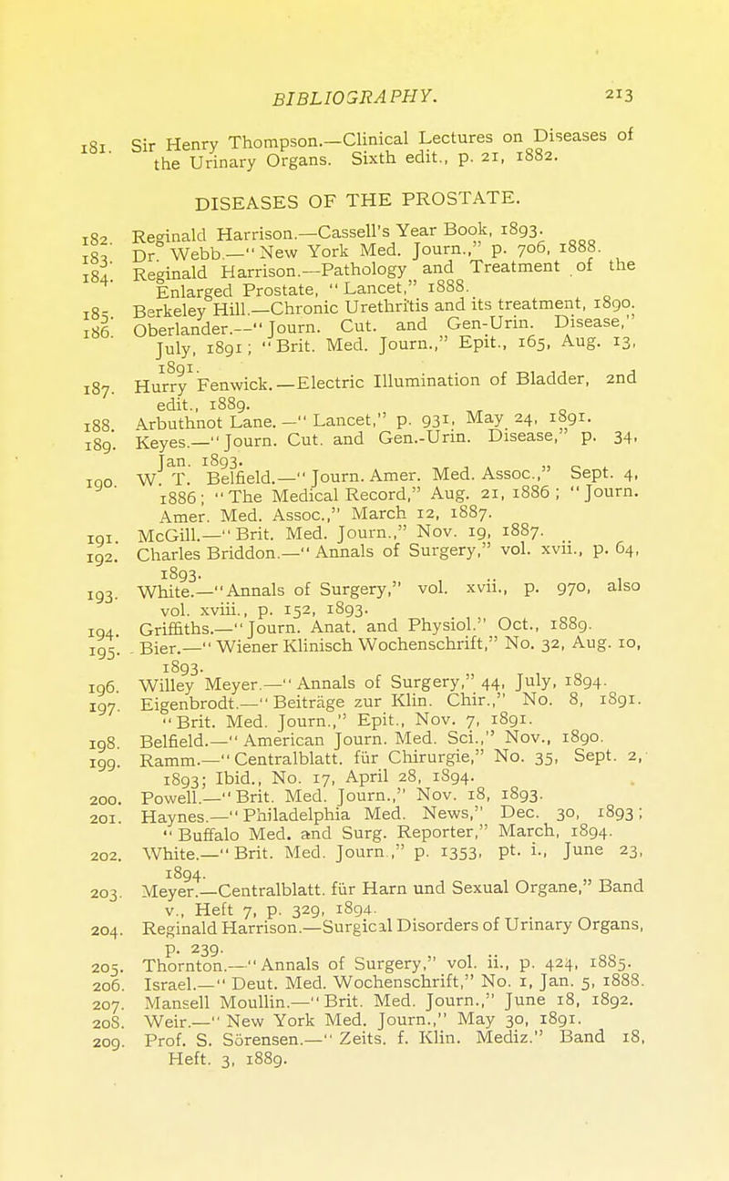 1S1 Sir Henry Thompson.—Clinical Lectures on Diseases of the Urinary Organs. Sixth edit., p. 21, 1882. DISEASES OF THE PROSTATE. 182. Reginald Harrison.—CasseU's.Year Book, 1893. ill Dr Webb.- New York Med. Journ., p. 706, 1888. 184 Reginald Harrison.—Pathology and Treatment of the Enlarged Prostate, Lancet, 1888 18- Berkeley Hill —Chronic Urethritis and its treatment, 1890. 186 Oberlander.- Journ. Cut. and Gen-Urin Disease,' July, 1891; Brit. Med. Journ., Epit., 165, Aug. 13, 187. Hurry1 Fenwick.—Electric Illumination of Bladder, 2nd edit., 1889. \rbuthnot Lane. - Lancet, p. 93*. MaY 24. 1891. Keyes.— Journ. Cut. and Gen.-Urin. Disease, p. 34, W^T. Bemeld.— Journ. Amer. Med. Assoc., Sept. 4, 1886; The Medical Record, Aug. 21, 1886; Journ. Amer. Med. Assoc., March 12, 1887. 101 McGill.— Brit. Med. Journ., Nov. 19, 1887. 192. Charles Briddon.— Annals of Surgery, vol. xvn., p. 64, 1893. .. . White.—Annals of Surgery, vol. xvn., p. 970, also vol. xviii., p. 152, 1893. Griffiths.— Journ. Anat. and Physiol. Oct., 1889. Bier.— Wiener Klinisch Wochenschrift, No. 32, Aug. 10, 1893. 196 Willey Meyer.— Annals of Surgery, 44, July, 1894. 197 Eigenbrodt.— Beitrage zur Klin. Chir., No. 8, 1891. Brit. Med. Journ., Epit., Nov. 7, 1891. 198 Belfield.— American Journ. Med. Sci., Nov., 1890. 199. Ramm.— Centralblatt. fur Chirurgie, No. 35, Sept. 2, 1893; Ibid., No. 17, April 28, 1894. 200. Powell— Brit. Med. Journ., Nov. 18, 1893. 201 Haynes.— Philadelphia Med. News, Dec. 30, 1893;  Buffalo Med. and Surg. Reporter, March, 1894. 202. White.— Brit. Med. Journ , p. 1353, pt. i., June 23, 1894. 203. Meyer.—Centralblatt. fiir Harn und Sexual Organe, Band v., Heft 7, p. 329, 1894. 204. Reginald Harrison.—Surgical Disorders of Urinary Organs, p. 239. 205. Thornton.—Annals of Surgery, vol. ii., p. 424, 18S5. 206. Israel.— Deut. Med. Wochenschrift, No. 1, Jan. 5, 1888. 207. Mansell Moullin.— Brit. Med. Journ., June 18, 1892. 20S. Weir.— New York Med. Journ., May 30, 1891. 209. Prof. S. SSrensen.— Zeits. f. Klin. Mediz. Band 18, Heft. 3, 1889. 188. 189 1 go 193 194 195
