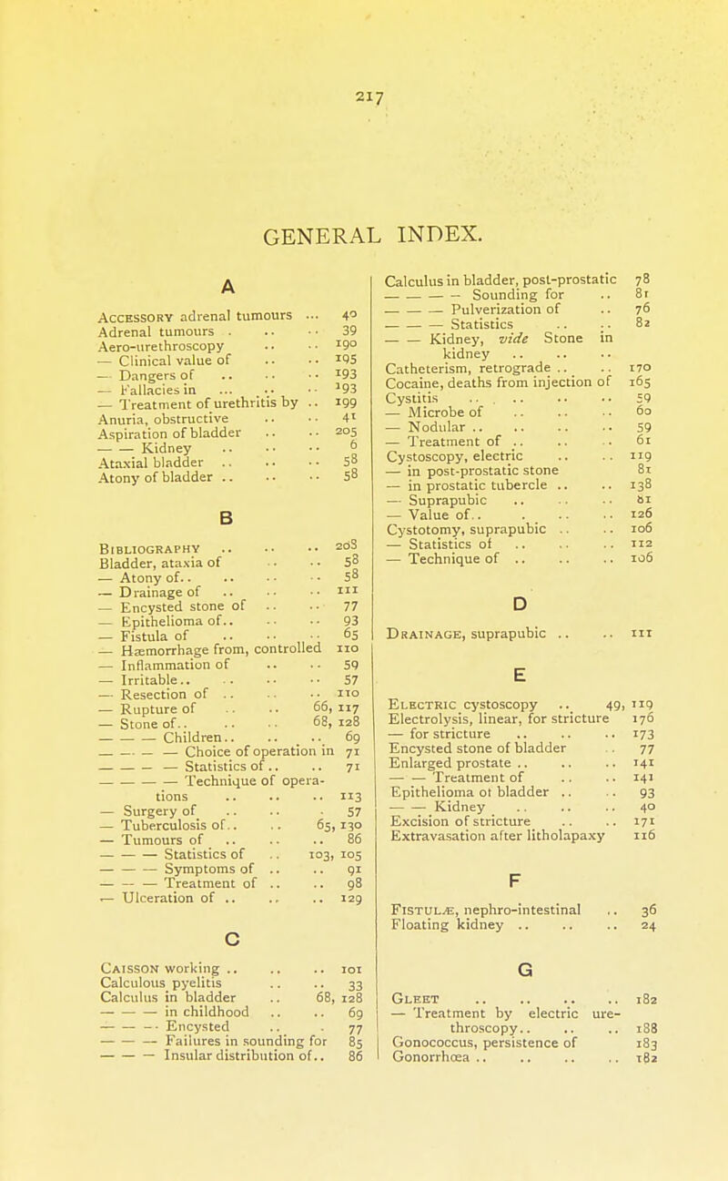 GENERAL INDEX. Accessory adrenal tumours ... 4° Adrenal tumours . .. • ■ 39 Aero-urethroscopy .. • ■ I9° — Clinical value of . - • • *95 — Dangers of *93 — Fallacies in '93 — Treatment of urethritis by .. 199 Anuria, obstructive .. •■ 4l Aspiration of bladder .. ..205 • Kidney j> Ataxial bladder .. .. • • 5° Atony of bladder 58 2o3 53 58 in 77 93 65 B Bibliography Bladder, ataxia of — Atony of — D rainage of — Encysted stone of — Epithelioma of.. — Fistula of — Haemorrhage from, controlled no — Inflammation of .. .- 59 — Irritable 57 — Resection of .. .. •• no — Rupture of -. .. 66,117 — Stone of 68, 128 Children.. .. 69 — — Choice of operation in 71 — Statistics of.. .. 71 . Technique of opera- tions 113 — Surgery of .. .. -57 — Tuberculosis of.. .. 65,130 — Tumours of .. .. .. 86 Statistics of .. 103, 105 Symptoms of .. .. 91 — — — Treatment of .. .. 98 r— Ulceration of .. .. .. 129 Caisson working .. .. .. 101 Calculous pyelitis .. .. 33 Calculus in bladder .. 68, 128 in childhood .. .. 69 -• Encysted .. -77 — Failures in sounding for 85 — Insular distribution of.. 86 Calculus in bladder, post-prostatic 78 Sounding for .. 8r Pulverization of .. 76 Statistics .. .. 8a Kidney, vide Stone in kidney Catheterism, retrograde.. .. 170 Cocaine, deaths from injection of 165 Cystitis .. .. .. .. 59 — Microbe of 60 — Nodular 59 — Treatment of .. .. .. 61 Cystoscopy, electric .. .. 119 — in post-prostatic stone 81 — in prostatic tubercle .. .. 138 — Suprapubic .. ■ • bi — Value of.. . -. ..126 Cystotomy, suprapubic .. .. 106 — Statistics of 112 — Technique of .. .. .. 106 Drainage, suprapubic .. Electric cystoscopy .. 49,119 Electrolysis, linear, for stricture 176 — for stricture .. .. .. 173 Encysted stone of bladder .. 77 Enlarged prostate .. .. .. 141 Treatment of .. .. 141 Epithelioma ot bladder .. .. 93 Kidney .. .. .. 40 Excision of stricture .. .. 171 Extravasation after litholapaxy 116 Fistul^e, nephro-intestinal Floating kidney .. 36 24 Gleet 182 — Treatment by electric ure- throscopy.. .. .. 188 Gonococcus, persistence of 183 Gonorrhoea .. .. .. .. 182