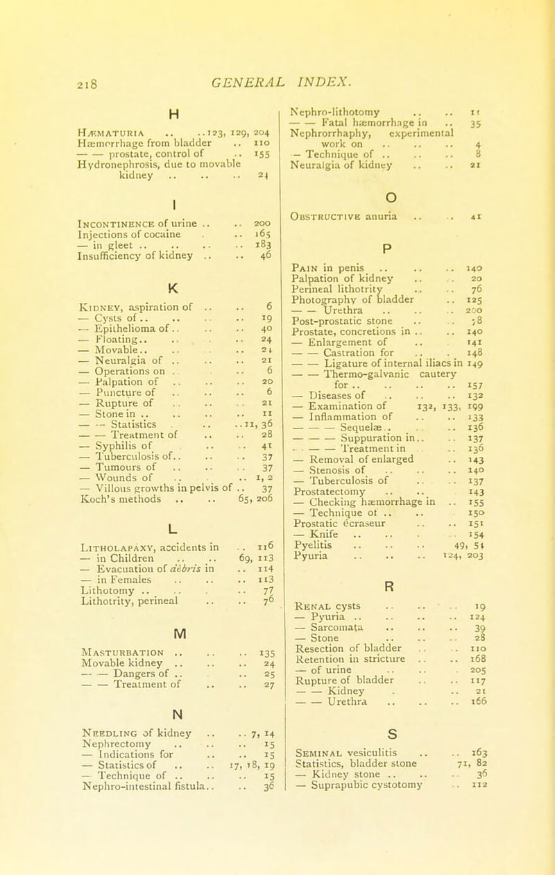 H HEMATURIA .. ..123,129,204 Haemorrhage from bladder .. no prostate, control of .. 155 Hydronephrosis, due to movable kidney .. .. .. 24 I Incontinence of urine Injections of cocmne Insufficiency of kidney 40 K Kidney, aspiration of .. 6 — Cysts of 19 — Epithelioma of.. 40 — Floating.. 24 — Movable.. 21 — Neuralgia of .. 21 — Operations on . . 6 — Palpation of 20 — Puncture of (j — Stone in .. 11 — — Statistics • 36 Treatment of .. 28 — Syphilis of ■• 4' ■— Tuberculosis of.. 37 — Tumours of 37 ■— Wounds of .. 1, 2 — Villous growths in pelvis of •• 37 Koch's methods 65, 206 L Litholapaxy, accidents in . 116 — in Children 69, n3 — Evacuation of debris in .. n4 — in Females .. ii3 Lithotomy .. ■• ?l Lithotrity, perineal .. 76 M Masturbation .. .. .. 135 Movable kidney .. .. .. 24 — — Dangers of .. ..25 — — Treatment of .. .. 27 N Needling of kidney .. .. 7, 14 Nephrectomy .. .. .. is — Indications for .. .. 15 — Statistics of .. .. 17, 18, 19 — Technique of .. .. .. 15 Nephro-intestinal fistula.. .. 36 Nephrolithotomy .. .. it Fatal haemorrhage in .. 35 Ncphrorrhaphy, experimental work on .. .. .. 4 — Technique of .. .. .. 8 Neuralgia of kidney .. .. 21 o Obstructive anuria .. . 41 P Pain in penis .. .. .. 140 Palpation of kidney .. .. 20 Perineal lithotrity .. .. 76 Photography of bladder .. 125 Urethra 200 Post-prostatic stone .. .. 78 Prostate, concretions in .. .. 140 — Enlargement of .. 141 Castration for H8 Ligature of internal iliacs in 149 Thermo-galvanic cautery for 157 — Diseases of .. .. .. 132 — Examination of 132, 133, 199 — Inflammation of .. .. 133 Sequelae.. .. 136 Suppuration in.. .. 137 Treatment in 136 — Removal of enlarged .. 143 — Stenosis of .. .. 140 — Tuberculosis of .. .. 137 Prostatectomy .. .. 143 — Checking haemorrhage in .. 155 — Technique of ... .. 150 Prostatic ecraseur .. .. 151 — Knife 154 Pyelitis 49> 5* Pyuria 124, 203 R Renal cysts .. .. 19 — Pyuria .. .. .. .. 124 — Sarcomata .. .. .. 39 — Stone 28 Resection of bladder .. .. no Retention in stricture .. .. 168 — of urine .. .. 205 Rupture of bladder .. .. 117 Kidney . 21 Urethra .. .. .. 166 s Seminal vesiculitis .. .. 163 Statistics, bladder stone 71, 82 — Kidney stone .. .. .. 36 — Suprapubic cystotomy . 112