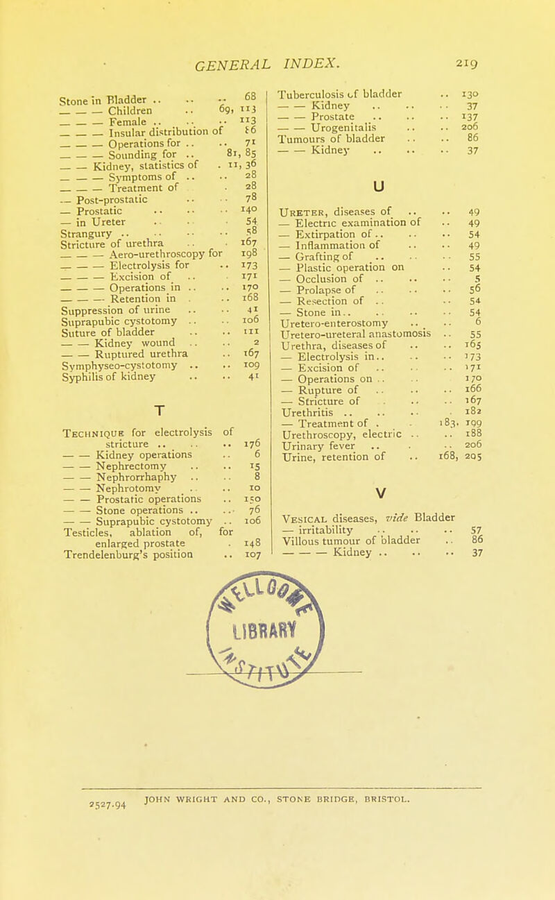 Stone in Bladder .. .. v 68 Children .. 69. 3 Female .. .. • • 3 Insular distribution of to Operations for .. .. 7' Sounding for .. 81, 85 Kidney, statistics of . n, 3° Symptoms of .. ■ • 28 Treatment of 28 Post-prostatic . • ■ • 78 — Prostatic I4° — in Ureter . • . • 54 Strangury 58 Stricture of urethra .. .167 Aero-urethroscopy for 198 - Electrolysis for .. 173 Excision of 171 Operations in .. .. 170 Retention in .. 168 Suppression of urine .. .. 41 Suprapubic cystotomy .. .. 106 Suture of bladder .. .. in ■ Kidney wound .. .. 2 Ruptured urethra .. 167 Symphyseo-cystotomy .. .. 109 Syphilis of kidney .. .. 41 Technique for electrolysis of stricture .. .. .. 176 ■ Kidney operations .. 6 Nephrectomy .. .. 15 Nephrorrhaphy .. . ■ 8 Nephrotomy .. .. 10 Prostatic operations .. 150 Stone operations .. .. • 76 Suprapubic cystotomy .. 106 Testicles, ablation of, for enlarged prostate . 148 Trendelenburg's position .. 107 Tuberculosis of bladder .. 130 Kidney 37 Prostate 137 Urogenitalis .. .. 206 Tumours of bladder .. .. 86 Kidney .. .. . ■ 37 u Ureter, diseases of.. 49 — Electric examination of .. 49 — Extirpation of.. . • . • 54 — Inflammation of .. .. 49 — Grafting of 55 — Plastic operation on 54 — Occlusion of .. .. •• 5 — Prolapse of 56 — Resection of .. 54 — Stone in.. .. .. . ■ 54 Uretero-enterostomy .. . • 6 Uretero-ureteral anastomosis .. 55 Urethra, diseases of .. .. 165 — Electrolysis in.. .. • • 173 — Excision of .. •• '71 — Operations on .. . 17° — Rupture of .. .. • • 166 — Stricture of 167 Urethritis 182 — Treatment of . 183. 199 Urethroscopy, electric .. .. 188 Urinary fever .. • ■ • 206 Urine, retention of .. 168, 205 Vesical diseases, vide Bladder — irritability .. .. .. 57 Villous tumour of bladder .. 86 Kidney .. .. .. 37 2527 94 JOHN WRIGHT AND CO., STONE BRIDGE, BRISTOL.