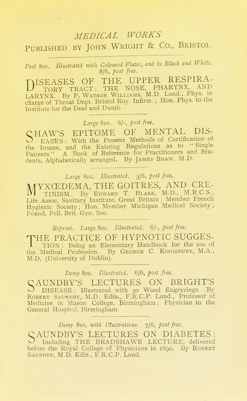 MEDICAL WORKS Published by John Wright & Co., Bristol. Post 8vo. Illustrated with Coloured Plates, and in Black and White. 8/6, post free. niSEASES OF THE UPPER RESPIRA- U TORY TRACT: THE NOSE, PHARYNX, AND LARYNX By P. Watson Williams, M.D. Lond., Phys. in charge of Throat Dept. Bristol Roy. Infirm.; Hon. Phys. to the Institute for the Deaf and Dumb. • Large 8vo. 6/-, post free. CHAW'S EPITOME OF MENTAL DIS- w EASES : With the Present Methods of Certification of the Insane, and the Existing Regulations as to  Single Patients. A Book of Reference for Practitioners and Stu- dents, Alphabetically arranged. By James Shaw, M.D. Large 8vo. Illustrated. 3/6, post free. lUYXCEDEMA, THE GOITRES, AND CRE- 1V1 TINISM. By Edward T. Blake, M.D., M.R.C.S., Life Assoc. Sanitary Institute, Great Britain ; Member French Hygienic Society; Hon. Member Michigan Medical Society; Found. Fell. Brit. Gyn. Soc. Reprint. Large 8vo. Illustrated. 6/-, post free. THE PRACTICE OF HYPNOTIC SUGGES- 1 TION : Being an Elementary Handbook for the use of the Medical Profession. By George C. Kingsbury, M.A., M.D. (University of Dublin). Demy 8vo. Illustrated. 6/6, post free. CAUNDBY'S LECTURES ON BRIGHT'S O DISEASE : Illustrated with 50 Wood Engravings. By Robert Saundby, M.D. Edin., F.R.C.P. Lond., Professor of Medicine in Mason College, Birmingham; Physician to the General Hospital, Birmingham. Demy 8vo, with Illustrations. 7/6, post free. CAUNDBY'S LECTURES ON DIABETES : O Including THE BRADSHAWE LECTURE, delivered before the Royal College of Physicians in 1890. By Robert Saundby, M.D. Edin., F.R.C.P. Lond.