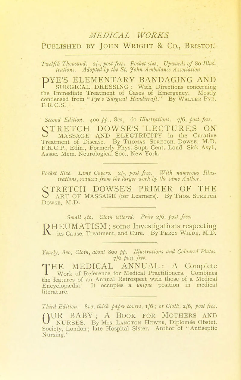 Published by John Wright & Co., Bristol. Twelfth Thousand. post free. Pocket size. Upwards of 80 Illus- trations. Adopted by the St. John Ambulance Association. DYE'S ELEMENTARY BANDAGING AND 1 SURGICAL DRESSING: With Directions concerning the Immediate Treatment of Cases of Emergency. Mostly condensed from  Pye's Surgical Handicraft. By Walter Pye, F.R.C.S. Second Edition. 400 pp., 8vo. 60 Illustrations. 'jjQ, post free. CTRETCH DOWSE'S LECTURES ON O MASSAGE AND ELECTRICITY in the Curative Treatment of Disease. By Thomas Stretch Dowse, M.D. F.R.C.P., Edin., Formerly Phys. Supt. Cent. Lond. Sick Asyl., Assoc. Mem. Neurological Soc., New York. Pocket Size. Limp Covers. 2/-, post free. With numerous Illus- trations, reduced from the larger work by the same Author. CTRETCH DOWSE'S PRIMER OF THE O ART OF MASSAGE (for Learners). By Thos. Stretch Dowse, M.D. Small qto. Cloth lettered. Price 2/6, post free. RHEUMATISM; some Investigations respecting its Cause, Treatment, and Cure. By Percy Wilde, M.D. Yearly, 8vo, Cloth, about 800 pp. Illustrations and Coloured Plates. 7/6 post free. HTHE MEDICAL ANNUAL: A Complete ■L Work of Reference for Medical Practitioners. Combines the features of an Annual Retrospect with those of a Medical Encyclopaedia. It occupies a unique position in medical literature. Third Edition. 8vo, thick paper covers, 1/6; or Cloth, 2/6, post free. OUR BABY; A Book for Mothers and NURSES. By Mrs. Langton Hewer, Diplomee Obstet. Society, London; late Hospital Sister. Author of Antiseptic Nursing.