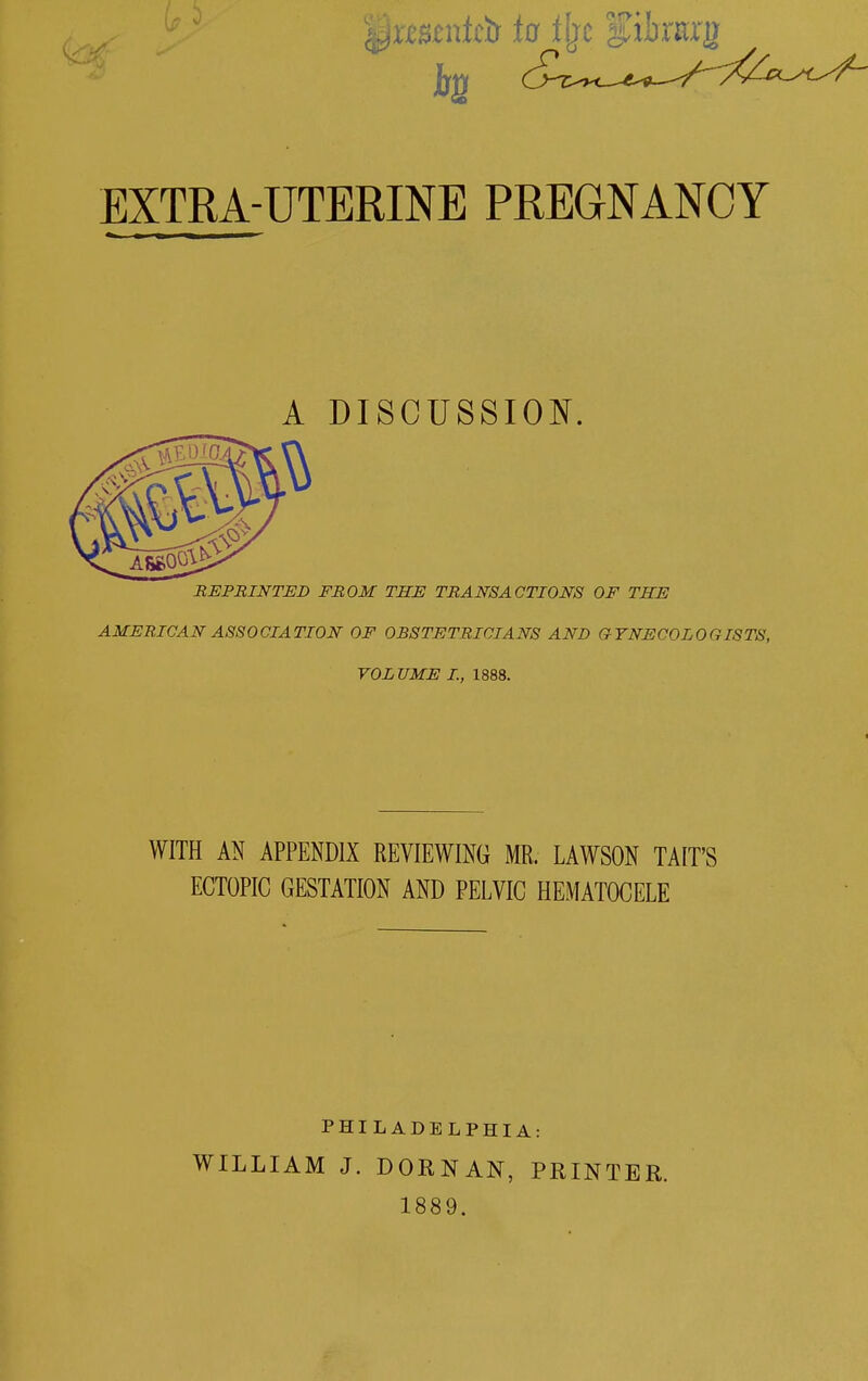 EXTRA-UTERINE PREGNANCY A DISCUSSION. REPRINTED FROM THE TRANSACTIONS OF THE AMERICAN ASSOCIATION OF OBSTETRICIANS AND GYNECOLOGISTS, VOLUME I., 1888. WITH AN APPENDIX REVIEWING MR. LAWSON TAIT'S ECTOPIC GESTATION AND PELVIC HEMATOCELE PHILADELPHIA: WILLIAM J. DORNAN, PRINTER. 1889.