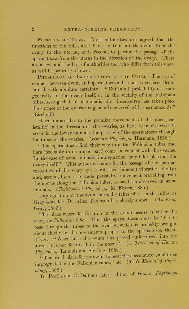 Function op Tubes.—Most authorities are agreed that the functions of the tubes are: First, to transmit the ovum from the ovary to the uterus; and, Second, to permit the passage of the spermatozoa from the uterus in the direction of the ovary. There are a few, and the best of authorities too, who differ from this view, as will be presently shown. Physiology of Impregnation of the Ovum.—The seat of contact between ovum and spermatozoon has not as yet been deter- mined with absolute certainty.  But in all probability it occurs generally in the ovary itself, or in the vicinity of the Fallopian tubes, seeing that in mammalia after intercourse has taken place the surface of the ovaries is generally covered with spermatozoids. (Bischoff.) Hermann ascribes to the peculiar movements of the tubes (per- istaltic) in the direction of the ovaries, as have been observed to occur in the lower animals, the passage of the spermatozoa through the tubes to the ovaries. (Human Physiology, Hermann, 1878.)  The spermatozoa find their way into the Fallopian tubes, and here (probably in its upper part) come in contact with the ovaries. In the case of some animals impregnation may take place at the ovary itself. This author accounts for the passage of the sperma- tozoa toward the ovary by : First, their inherent vibratile activity; and, second, by a retrograde peristaltic movement travelling from the uterus along the Fallopian tubes, as has been observed in some animals. {Text-book of Physiology, M. Foster, 1885.) Impregnation of the ovum normally takes place in the tubes, as Gray considers Dr. Allen Thomson has clearly shown. (Anatomy, Gray, 1883.) The place where fertilization of the ovum occurs is either the ovary or Fallopian tube. Thus the spermatozoa must be able to pass through the tubes to the ovaries, which is probably brought about chiefly by the movements proper to the spermatozoa them- selves. ''When once the ovum has passed unfertilized into the uterus it is not fertilized in the uterus. (A Text-booh of Human Physiology, Landois and Sterling, 1886.)  The usual place for the ovum to meet the spermatozoa, and to be impregnated, is the Fallopian tubes, etc. (Yeo's Manual of 1 %«- °l°in Prof. John C. Dalton's latest edition of Human Physiology