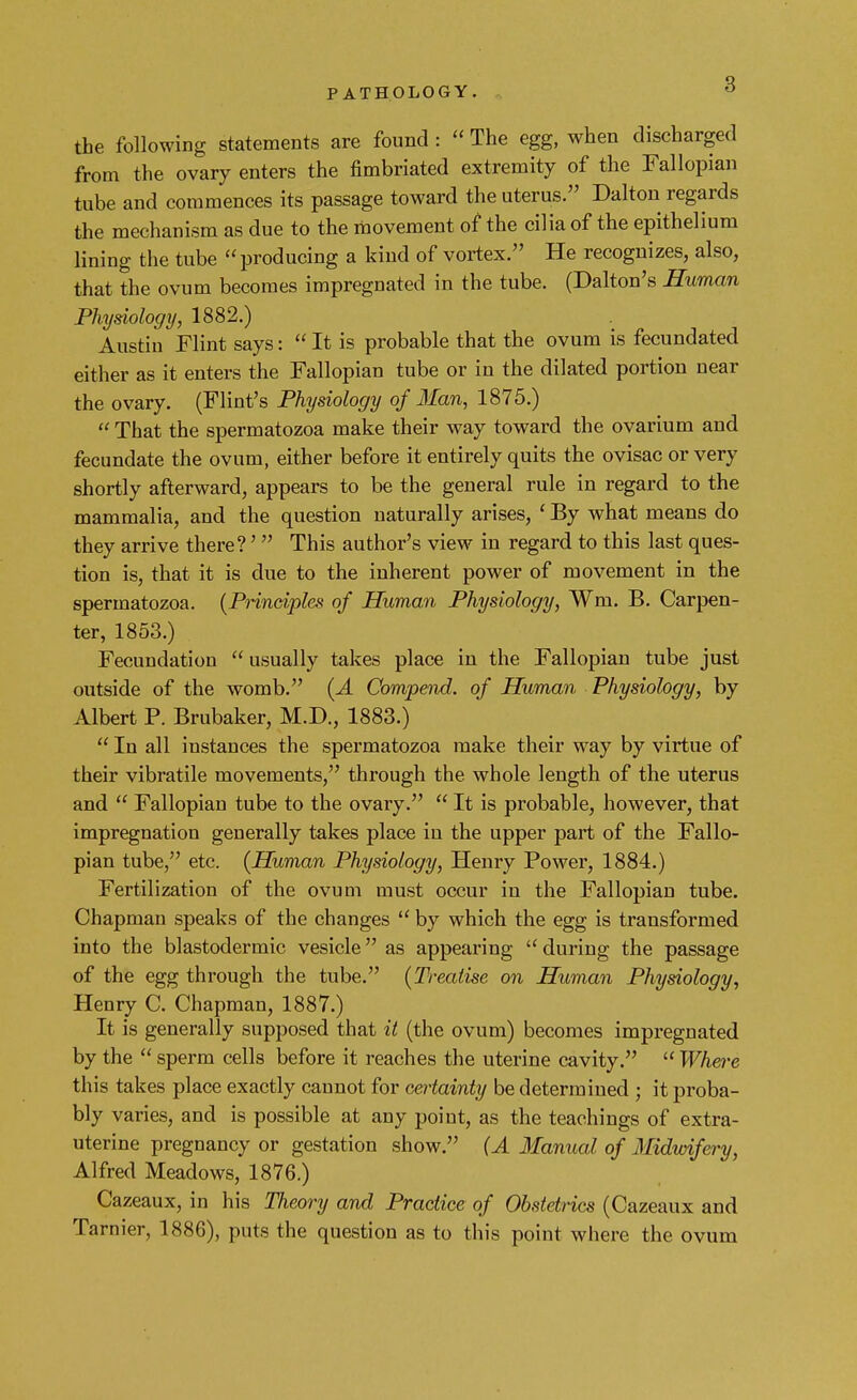 the following statements are found :  The egg, when discharged from the ovary enters the fimbriated extremity of the Fallopian tube and commences its passage toward the uterus. Dalton regards the mechanism as due to the movement of the cilia of the epithelium lining the tube producing a kind of vortex. He recognizes, also, that the ovum becomes impregnated in the tube. (Dalton's Human Physiology, 1882.) Austin Flint says:  It is probable that the ovum is fecundated either as it enters the Fallopian tube or in the dilated portion near the ovary. (Flint's Physiology of Man, 1875.)  That the spermatozoa make their way toward the ovarium and fecundate the ovum, either before it entirely quits the ovisac or very shortly afterward, appears to be the general rule in regard to the mammalia, and the question naturally arises, ' By what means do they arrive there?' This author's view in regard to this last ques- tion is, that it is due to the inherent power of movement in the spermatozoa. (Principles of Human Physiology, Wm. B. Carpen- ter, 1853.) Fecundation  usually takes place in the Fallopian tube just outside of the womb. (A Compend. of Human Physiology, by Albert P. Brubaker, M.D., 1883.)  In all instances the spermatozoa make their way by virtue of their vibratile movements, through the whole length of the uterus and  Fallopian tube to the ovary.  It is probable, however, that impregnation generally takes place in the upper part of the Fallo- pian tube, etc. (Human Physiology, Henry Power, 1884.) Fertilization of the ovum must occur in the Fallopian tube. Chapman speaks of the changes  by which the egg is transformed into the blastodermic vesicle as appearing during the passage of the egg through the tube. (Treatise on Human Physiology, Henry C. Chapman, 1887.) It is generally supposed that it (the ovum) becomes impregnated by the  sperm cells before it reaches the uterine cavity.  Where this takes place exactly cannot for certainty be determined ; it proba- bly varies, and is possible at any point, as the teachings of extra- uterine pregnancy or gestation show. (A Manual of Midwifery, Alfred Meadows, 1876.) Cazeaux, in his Theory and Practice of Obstetrics (Cazeaux and Tarnier, 1886), puts the question as to this point where the ovum