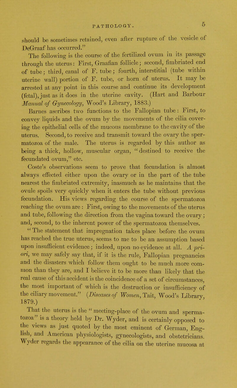 should be sometimes retained, even after rupture of the vesicle of DeGraaf has occurred. The following is the course of the fertilized ovum in its passage through the uterus: First, Graafian follicle; second, fimbriated end of tube; third, canal of F. tube; fourth, interstitial (tube within uterine wall) portion of F. tube, or horn of uterus. It may be arrested at any point in this course and continue its development (fetal), just as it does in the uterine cavity. (Hart and Barbour Manual of Gynecology, Wood's Library, 1883.) Barnes ascribes two functions to the Fallopian tube: First, to convey liquids and the ovum by the movements of the cilia cover- ing the epithelial cells of the mucous membrane to the cavity of the uterus. Second, to receive and transmit toward the ovary the sper- matozoa of the male. The uterus is regarded by this author as being a thick, hollow, muscular organ, destined to receive the fecundated ovum, etc. Coste's observations seem to prove that fecundation is almost always effected either upon the ovary or in the part of the tube nearest the fimbriated extremity, inasmuch as he maintains that the ovule spoils very quickly when it enters the tube without previous fecundation. His views regarding the course of the spermatozoa reaching the ovum are : First, owing to the movements of the uterus and tube, following the direction from the vagina toward the ovary; and, second, to the inherent power of the spermatozoa themselves.  The statement that impregnation takes place before the ovum has reached the true uterus, seems to me to be an assumption based upon insufficient evidence; indeed, upon no evidence at all. A pri- ori, we may safely say that, if it is the rule, Fallopian pregnancies and the disasters which follow them ought to be much more com- mon than they are, and I believe it to be more than likely that the real cause of this accident is the coincidence of a set of circumstances, the most important of which is the destruction or insufficiency of the ciliary movemeut. (Diseases of Women, Tait, Wood's Library 1879.) That the uterus is the  meeting-place of the ovum and sperma- tozoa is a theory held by Dr. Wyder, and is certainly opposed to the views as just quoted by the most eminent of German, Eng- lish, and American physiologists, gynecologists, and obstetricians. Wyder regards the appearance of the cilia on the uterine mucosa at