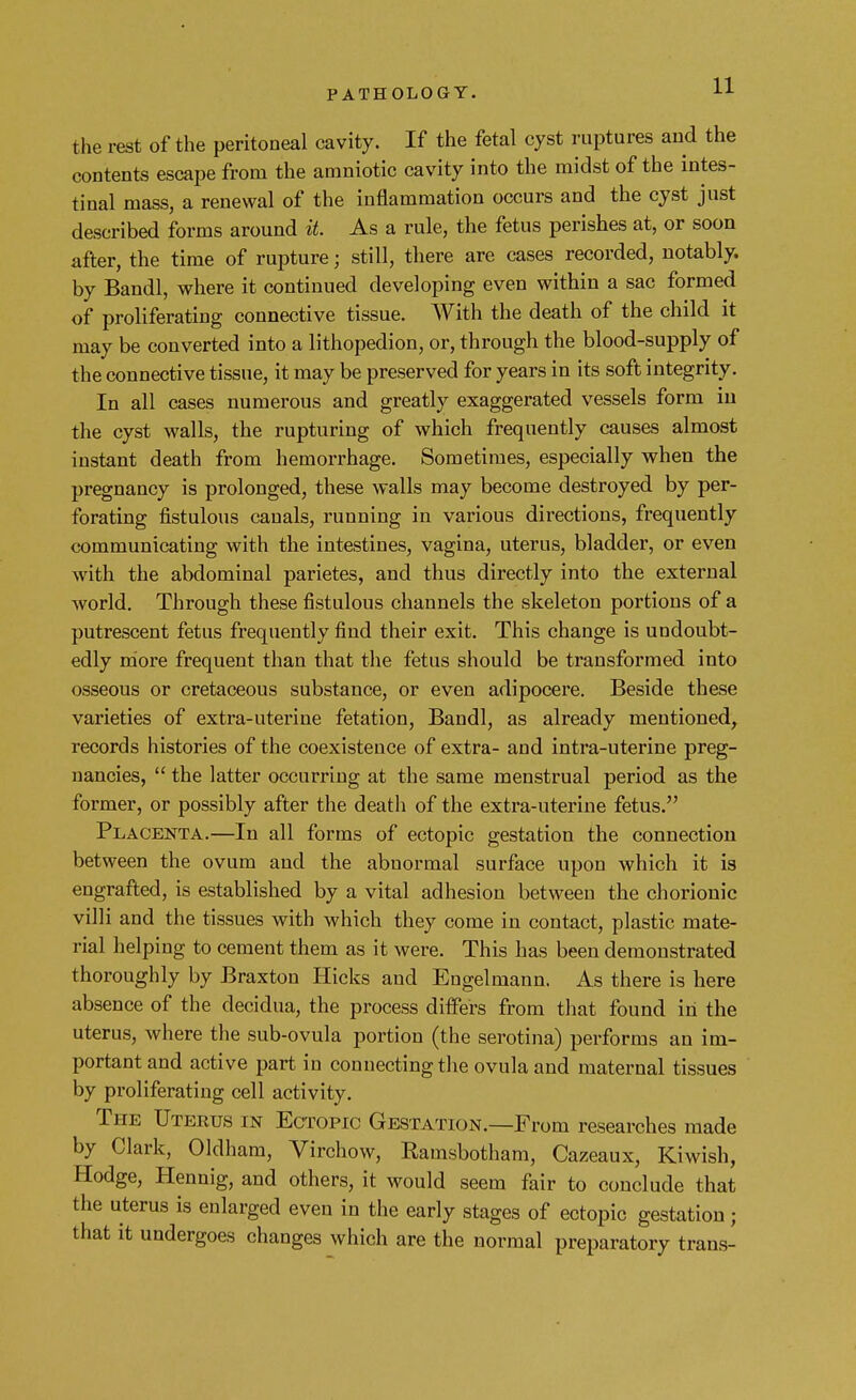 the rest of the peritoneal cavity. If the fetal cyst ruptures and the contents escape from the amniotic cavity into the midst of the intes- tinal mass, a renewal of the inflammation occurs and the cyst just described forms around it. As a rule, the fetus perishes at, or soon after, the time of rupture; still, there are cases recorded, notably, by Bandl, where it continued developing even within a sac formed of proliferating connective tissue. With the death of the child it may be converted into a lithopedion, or, through the blood-supply of the connective tissue, it may be preserved for years in its soft integrity. In all cases numerous and greatly exaggerated vessels form in the cyst walls, the rupturing of which frequently causes almost instant death from hemorrhage. Sometimes, especially when the pregnancy is prolonged, these walls may become destroyed by per- forating fistulous canals, running in various directions, frequently communicating with the intestines, vagina, uterus, bladder, or even with the abdominal parietes, and thus directly into the external Avorld. Through these fistulous channels the skeleton portions of a putrescent fetus frequently find their exit. This change is undoubt- edly more frequent than that the fetus should be transformed into osseous or cretaceous substance, or even adipocere. Beside these varieties of extra-uterine fetation, Bandl, as already mentioned, records histories of the coexistence of extra- and intra-uterine preg- nancies,  the latter occurring at the same menstrual period as the former, or possibly after the death of the extra-uterine fetus. Placenta.—In all forms of ectopic gestation the connection between the ovum and the abuormal surface upon which it is engrafted, is established by a vital adhesion between the chorionic villi and the tissues with which they come in contact, plastic mate- rial helping to cement them as it were. This has been demonstrated thoroughly by Braxton Hicks and Engelmann. As there is here absence of the decidua, the process differs from that found in the uterus, where the sub-ovula portion (the serotina) performs an im- portant and active part in connecting the ovula and maternal tissues by proliferating cell activity. The Uterus in Ectopic Gestation.—From researches made by Clark, Oldham, Virchow, Ramsbotham, Cazeau x, Kiwish, Hodge, Hennig, and others, it would seem fair to conclude that the uterus is enlarged even in the early stages of ectopic gestation; that it undergoes changes which are the normal preparatory trans-