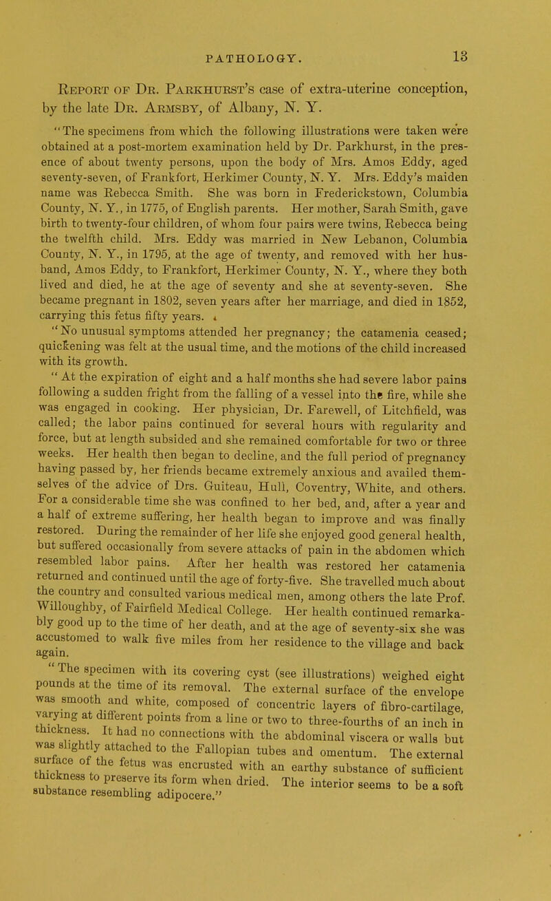 Report of Dr. Parkhurst's case of extra-uterine conception, by the late Dr. Armsby, of Albany, N. Y. The specimens from which the following illustrations were taken we're obtained at a post-mortem examination held by Dr. Parkhurst, in the pres- ence of about twenty persons, upon the body of Mrs. Amos Eddy, aged seventy-seven, of Frankfort, Herkimer County, N. Y. Mrs. Eddy's maiden name was Eebecca Smith. She was born in Frederickstown, Columbia County, N. Y., in 1775, of English parents. Her mother, Sarah Smith, gave birth to twenty-four children, of whom four pairs were twins, Rebecca being the twelfth child. Mrs. Eddy was married in New Lebanon, Columbia County, N. Y., in 1795, at the age of twenty, and removed with her hus- band, Amos Eddy, to Frankfort, Herkimer County, N. Y., where they both lived and died, he at the age of seventy and she at seventy-seven. She became pregnant in 1802, seven years after her marriage, and died in 1852, carrying this fetus fifty years. * No unusual symptoms attended her pregnancy; the catamenia ceased; quickening was felt at the usual time, and the motions of the child increased with its growth.  At the expiration of eight and a half months she had severe labor pains following a sudden fright from the falling of a vessel into the fire, while she was engaged in cooking. Her physician, Dr. Farewell, of Litchfield, was called; the labor pains continued for several hours with regularity and force, but at length subsided and she remained comfortable for two or three weeks. Her health then began to decline, and the full period of pregnancy having passed by, her friends became extremely anxious and availed them- selves of the advice of Drs. Guiteau, Hull, Coventry, White, and others. For a considerable time she was confined to her bed, and, after a year and a half of extreme suffering, her health began to improve and was finally restored. During the remainder of her life she enjoyed good general health, but suffered occasionally from severe attacks of pain in the abdomen which resembled labor pains. After her health was restored her catamenia returned and continued until the age of forty-five. She travelled much about the country and consulted various medical men, among others the late Prof Willoughby, of Fairfield Medical College. Her health continued remarka- bly good up to the time of her death, and at the age of seventy-six she was accustomed to walk five miles from her residence to the village and back again. The specimen with its covering cyst (see illustrations) weighed eight pounds at the time of its removal. The external surface of the envelope was smooth and white, composed of concentric layers of fibre-cartilage varying at different points from a line or two to three-fourths of an inch in tnickness It had no connections with the abdominal viscera or walls but surfe lgof ^att^ t0 Fall°pian tUb6S and omentum- ^ external surtace of the fetus was encrusted with an earthy substance of sufficient PrTrVe ltS/°rm WheQ dri6d- The interior 8<*ms to be a soft substance resembling adipocere.