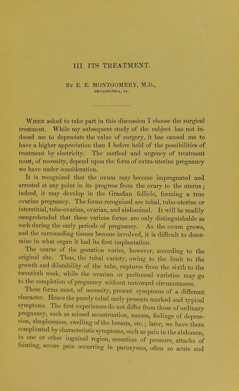 III. ITS TREATMENT. By E. E. MONTGOMERY, M.D., PHILADELPHIA, PA. When asked to take part in this discussion I choose the surgical treatment. While my subsequent study of the subject has not in- duced me to depreciate the value of surgery, it has caused me to have a higher appreciation than I before held of the possibilities of treatment by electricity. The method and urgency of treatment must, of necessity, depend upon the form of extra-uterine pregnancy we have under consideration. It is recognized that the ovum may become impregnated and arrested at any point in its progress from the ovary to the uterus ; indeed, it may develop in the Graafian follicle, forming a true ovarian pregnancy. The forms recognized are tubal, tubo-uterine or interstitial, tubo-ovarian, ovarian, and abdominal. It will be readily comprehended that these various forms are only distinguishable as such during the early periods of pregnancy. As the ovum grows, and the surrounding tissues become involved, it is difficult to deter- mine in what organ it had its first implantation. The course of the gestation varies, however, according to the original site. Thus, the tubal variety, owing to the limit to the growth and dilatability of the tube, ruptures from the sixth to the twentieth week, while the ovarian or peritoneal varieties may go to the completion of pregnancy without untoward circumstances. These forms must, of necessity, present symptoms of a different character. Hence the purely tubal early presents marked and typical symptoms. The first experiences do not differ from those of ordinary pregnancy, such as missed menstruation, nausea, feelings of depres- sion, sleeplessness, swelling of the breasts, etc.; later, we have them complicated by characteristic symptoms, such as pain in the abdomen, in one or other inguinal region, sensation of pressure, attacks of fainting, severe pain occurring in paroxysms, often so acute and