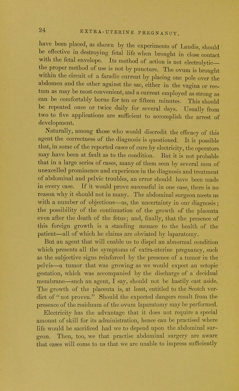 have been placed, as shown by the experiments of Laudis, should be effective in destroying fetal life when brought in close'contact with the fetal envelope. Its method of action is not electrolytic— the proper method of use is not by puncture. The ovum is brought within the circuit of a faradic current by placing one pole over the abdomen and the other against the sac, either in the vagina or rec- tum as may be most convenient, and a current employed as strong as can be comfortably borne for ten or fifteen minutes. This should be repeated once or twice daily for several days. Usually from two to five applications are sufficient to accomplish the arrest of development. Naturally, among those who would discredit the efficacy of this agent the correctness of the diagnosis is questioned. It is possible that, in some of the reported cases of cure by electricity, the operators may have been at fault as to the condition. But it is not probable that in a large series of cases, many of them seen by several men of unexcelled prominence and experience in the diagnosis and treatment of abdominal and pelvic troubles, an error should have been made in every case. If it would prove successful in one case, there is no reason why it should not in many. The abdominal surgeon meets us with a number of objections—as, the uncertainty in our diagnosis; the possibility of the continuation of the growth of the placenta even after the death of the fetus; and, finally, that the presence of this foreign growth is a standing menace to the health of the patient—all of which he claims are obviated by laparatomy. But an agent that will enable us to dispel an abnormal condition which presents all the symptoms of extra-uterine pregnancy, such as the subjective signs reinforced by the presence of a tumor in the pelvis—a tumor that was growing as we would expect an ectopic gestation, which was accompanied by the discharge of a decidual membrane—such an agent, I say, should not be hastily cast aside. The growth of the placenta is, at least, entitled to the Scotch ver- dict of  not proven. Should the expected dangers result from the presence of the residuum of the ovum laparatomy may be performed. Electricity has the advantage that it does not require a special amount of skill for its administration, hence can be practised where life would be sacrificed had we to depend upon the abdominal sur- geon. Then, too, we that practise abdominal surgery are aware that cases will come to us that we are unable to impress sufficiently