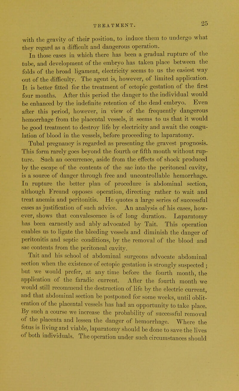 with the gravity of their position, to induce them to undergo what they regard as a difficult and dangerous operation. In those cases in which there has been a gradual rupture of the tube, and development of the embryo has taken place between the folds of the broad ligament, electricity seems to us the easiest way out of the difficulty. The agent is, however, of limited application. It is better fitted for the treatment of ectopic gestation of the first four months. After this period the danger to the individual would be enhanced by the indefinite retention of the dead embryo. Even after this period, however, in view of the frequently dangerous hemorrhage from the placental vessels, it seems to us that it would be good treatment to destroy life by electricity and await the coagu- lation of blood in the vessels, before proceeding to laparatomy. Tubal pregnancy is regarded as presenting the gravest prognosis. This form rarely goes beyond the fourth or fifth month without rup- ture. Such an occurrence, aside from the effects of shock produced by the escape of the contents of the sac into the peritoneal cavity, is a source of danger through free and uncontrollable hemorrhage. In rupture the better plan of procedure is abdominal section, although Freund opposes operation, directing rather to wait and treat anemia and peritonitis. He quotes a large series of successful cases as justification of such advice. An analysis of his cases, how- ever, shows that convalescence is of long duration. Laparatomy has been earnestly aud ably advocated by Tait. This operation enables us to ligate the bleeding vessels and diminish the danger of peritonitis and septic conditions, by the removal of the blood and sac contents from the peritoneal cavity. Tait and his school of abdominal surgeons advocate abdominal section when the existence of ectopic gestation is strongly suspected ; but we would prefer, at any time before the fourth month, the application of the faradic current, After the fourth mouth we would still recommend the destruction of life by the electric current, and that abdominal section be postponed for some weeks, until oblit- eration of the placental vessels has had an opportunity to take place. By such a course we increase the probability of successful removal of the placenta and lessen the danger of hemorrhage. Where the fetus is living and viable, laparatomy should be done to save the lives of both individuals. The operation under such circumstances should