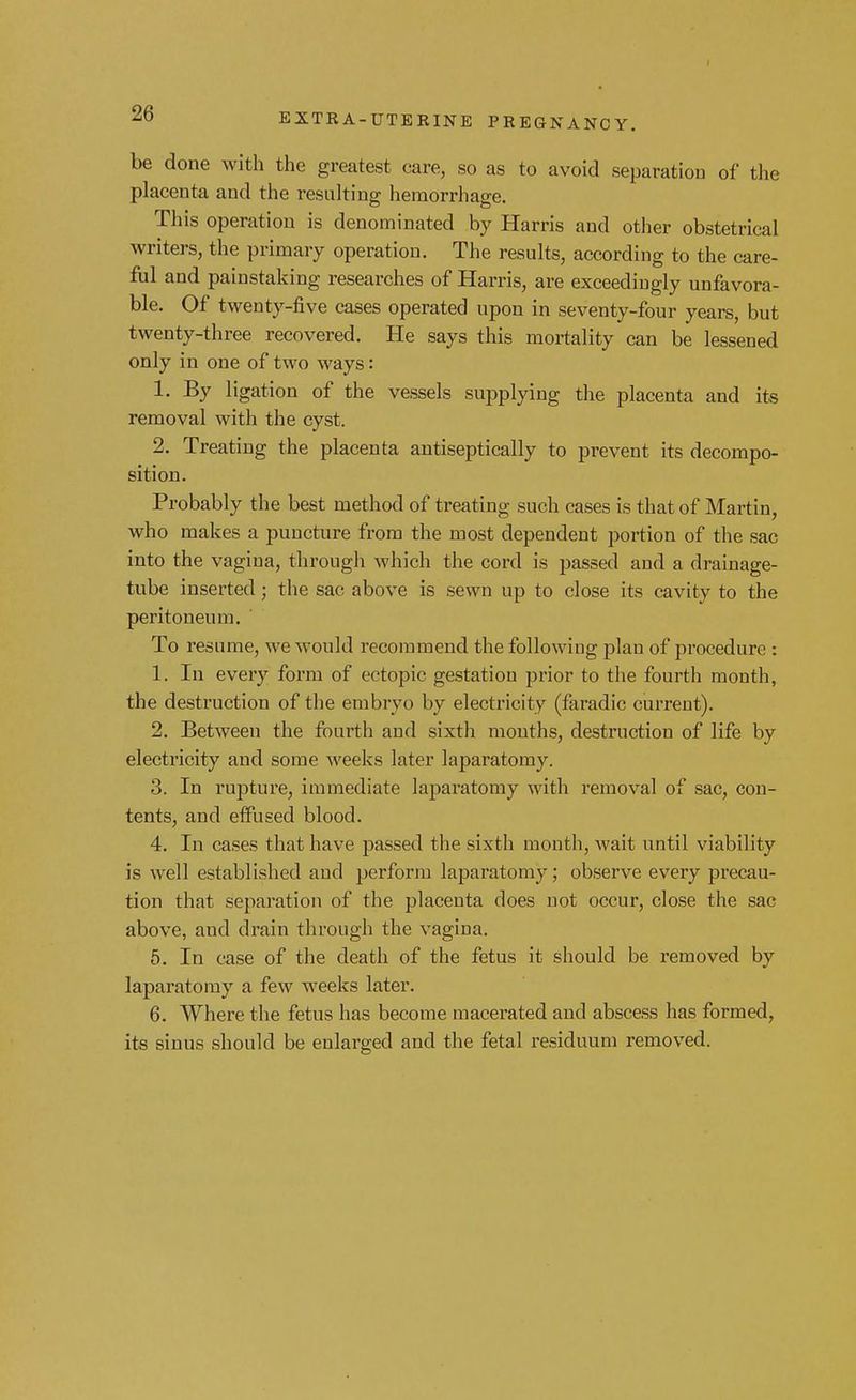 be done with the greatest care, so as to avoid separation of the placenta and the resulting hemorrhage. This operation is denominated by Harris and other obstetrical writers, the primary operation. The results, according to the care- ful and painstaking researches of Harris, are exceedingly unfavora- ble. Of twenty-five cases operated upon in seventy-four years, but twenty-three recovered. He says this mortality can be lessened only in one of two ways: 1. By ligation of the vessels supplying the placenta and its removal with the cyst. 2. Treating the placenta antiseptically to prevent its decompo- sition. Probably the best method of treating such cases is that of Martin, who makes a puncture from the most dependent portion of the sac into the vagina, through which the cord is passed and a drainage- tube inserted; the sac above is sewn up to close its cavity to the peritoneum. To resume, we would recommend the following plan of procedure : 1. In every form of ectopic gestation prior to the fourth month, the destruction of the embryo by electricity (faradic current). 2. Between the fourth and sixth months, destruction of life by electricity and some weeks later laparatomy. 3. In rupture, immediate laparatomy with removal of sac, con- tents, and efirised blood. 4. In cases that have passed the sixth month, wait until viability is well established and perform laparatomy; observe every precau- tion that separation of the placenta does not occur, close the sac above, and drain through the vagina. 5. In case of the death of the fetus it should be removed by laparatomy a few weeks later. 6. Where the fetus has become macei-ated and abscess has formed, its sinus should be enlarged and the fetal residuum removed.