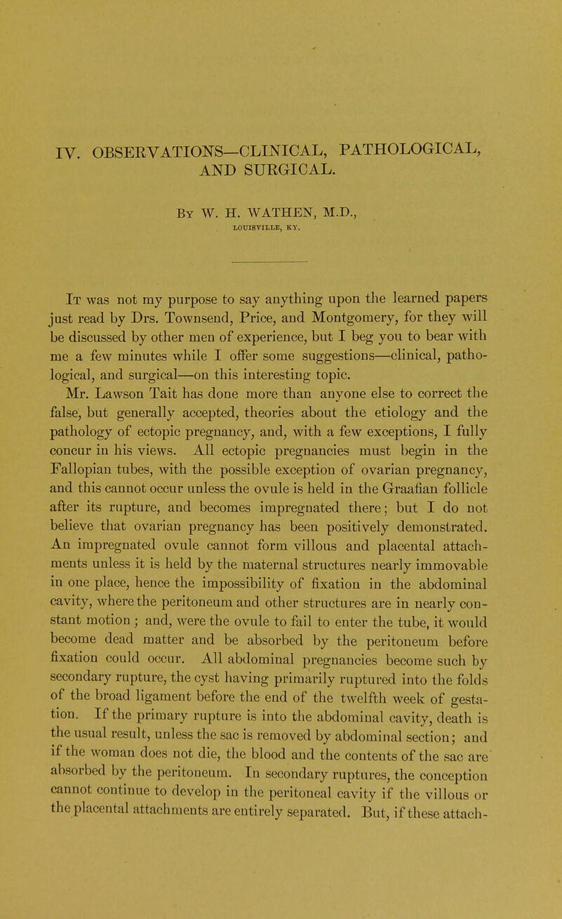 IV. OBSERVATIONS—CLINICAL, PATHOLOGICAL, AND SURGICAL. By W. H. WATHEN, M.D., LOUISVILLE, KY. It was not my purpose to say anything upon the learned papers just read by Drs. Townsend, Price, and Montgomery, for they will be discussed by other men of experience, but I beg you to bear with me a few minutes while I offer some suggestions—clinical, patho- logical, and surgical—on this interesting topic. Mr. Lawson Tait has done more than anyone else to correct the false, but generally accepted, theories about the etiology and the pathology of ectopic pregnancy, and, with a few exceptions, I fully concur in his views. All ectopic pregnancies must begin in the Fallopian tubes, with the possible exception of ovarian pregnancy, and this cannot occur unless the ovule is held in the Graafian follicle after its rupture, and becomes impregnated there; but I do not believe that ovarian pregnancy has been positively demonstrated. An impregnated ovule cannot form villous and placental attach- ments unless it is held by the maternal structures nearly immovable in one place, hence the impossibility of fixation in the abdominal cavity, where the peritoneum and other structures are in nearly con- stant motion ; and, were the ovule to fail to enter the tube, it would become dead matter and be absorbed by the peritoneum before fixation could occur. All abdomiual pregnancies become such by secondary rupture, the cyst having primarily ruptured into the folds of the broad ligament before the end of the twelfth week of gesta- tion. If the primary rupture is into the abdominal cavity, death is the usual result, unless the sac is removed by abdominal section; and if the woman does not die, the blood and the contents of the sac are absorbed by the peritoneum. In secondary ruptures, the conception cannot continue to develop in the peritoneal cavity if the villous or the placental attachments are entirely separated. But, if these attach-