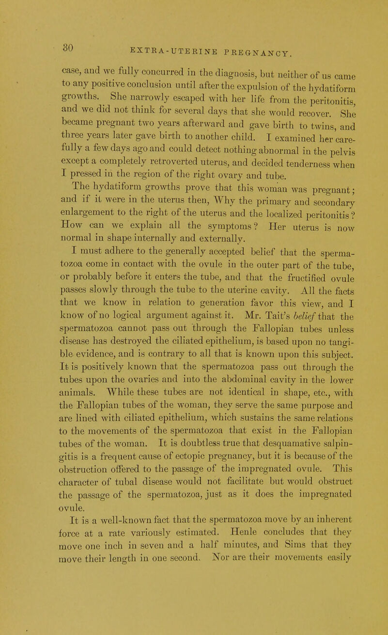 case, and we fully concurred in the diagnosis, but neither of us came to any positive conclusion until after the expulsion of the hydatiforni growths. She narrowly escaped with her life from the peritonitis, and we did not think for several days that she would recover. She became pregnant two years afterward and gave birth to twins, and three years later gave birth to another child. I examined her care- fully a few days ago and could detect nothing abnormal in the pelvis except a completely retroverted uterus, and decided tenderness when I pressed in the region of the right ovary and tube. The hydatiform growths prove that this woman was pregnant; and if it were in the uterus then, Why the primary and secondary enlargement to the right of the uterus and the localized peritonitis ? How can we explain all the symptoms? Her uterus is now normal in shape internally and externallv- I must adhere to the generally accepted belief that the sperma- tozoa come in contact with the ovule in the outer part of the tube, or probably before it enters the tube, and that the fructified ovule passes slowly through the tube to the uterine cavity. All the facts that we know in relation to generation favor this view, and I know of no logical argument against it. Mr. Tait's 6e^'e/that the spermatozoa cannot pass out through the Fallopian tubes unless disease has destroyed the ciliated epithelium, is based upon no tangi- ble evidence, and is contrary to all that is known upon this subject. It is positively known that the spermatozoa pass out through the tubes upon the ovaries and into the abdominal cavity in the lower animals. While these tubes are not identical in shape, etc., with the Fallopian tubes of the woman, they serve the same purpose and are lined with ciliated epithelium, which sustains the same relations to the movements of the spermatozoa that exist in the Fallopian tubes of the woman. It is doubtless true that desquamative salpin- gitis is a frequent cause of ectopic pregnancy, but it is because of the obstruction offered to the passage of the impregnated ovule. This character of tubal disease would not facilitate but would obstruct the passage of the spermatozoa, just as it does the impregnated ovule. It is a well-known fact that the spermatozoa move by an inherent force at a rate variously estimated. Henle concludes that they move one inch in seven and a half minutes, and Sims that tin y move their length in one second. Nor are their movements easily