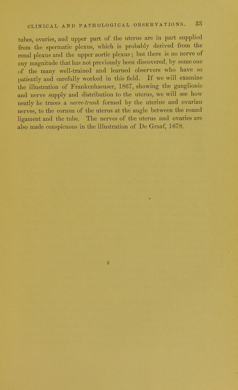tubes, ovaries, and upper part of the uterus are iu part supplied from the spermatic plexus, which is probably derived from the renal plexus and the upper aortic plexus; but there is no nerve of any magnitude that has not previously been discovered, by some one of the many well-trained and learned observers who have ho patiently and carefully worked in this field. If we will examine the illustration of Frankenhaeuser, 1867, showing the ganglionic and nerve supply and distribution to the uterus, we will see how neatly he traces a nerve-trunk formed by the uterine and ovarian nerves, to the cornua of the uterus at the angle between the round ligament and the tube. The nerves of the uterus and ovaries are also made conspicuous in the illustration of De Graaf, 1678. 3