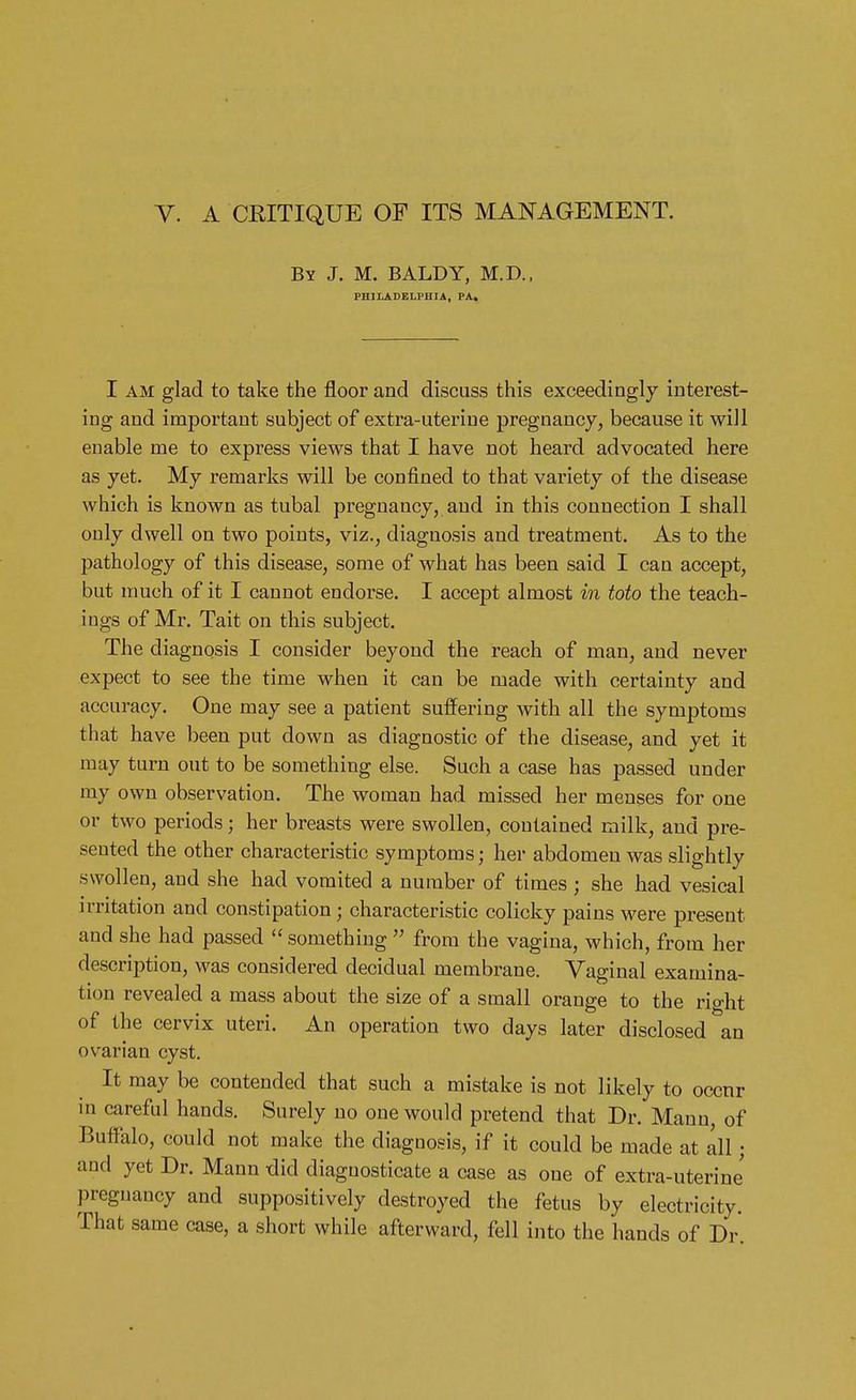 By J. M. BALDY, M.D., PHILADELPHIA, PA, I am glad to take the floor and discuss this exceedingly interest- ing and important subject of extra-uteriue pregnancy, because it will enable nie to express views that I have not heard advocated here as yet. My remarks will be confined to that variety of the disease which is known as tubal pregnancy, and in this connection I shall only dwell on two points, viz., diagnosis and treatment. As to the pathology of this disease, some of what has been said I can accept, but much of it I cannot endorse. I accept almost in toto the teach- ings of Mr. Tait on this subject. The diagnosis I consider beyond the reach of man, and never expect to see the time when it can be made with certainty and accuracy. One may see a patient suffering with all the symptoms that have been put down as diagnostic of the disease, and yet it may turn out to be something else. Such a case has passed under my own observation. The woman had missed her menses for one or two periods j her breasts were swollen, contained milk, and pre- sented the other characteristic symptoms; her abdomen was slightly swollen, and she had vomited a number of times ; she had vesical irritation and constipation; characteristic colicky pains were present and she had passed something from the vagina, which, from her description, was considered decidual membrane. Vaginal examina- tion revealed a mass about the size of a small orange to the right of the cervix uteri. An operation two days later disclosed an ovarian cyst. It may be contended that such a mistake is not likely to occnr in careful hands. Surely no one would pretend that Dr. Mann, of Buffalo, could not make the diagnosis, if it could be made at all j and yet Dr. Mann did diagnosticate a case as one of extra-uterine pregnancy and suppositively destroyed the fetus by electricity. That same case, a short while afterward, fell into the hands of Dr