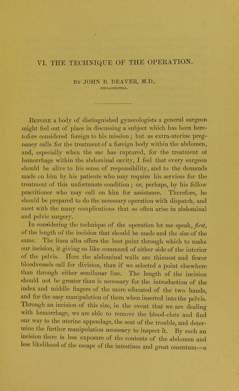 VI. THE TECHNIQUE OF THE OPERATION. By JOHN B. DEAVER, M.D., PHILADELPHIA. Before a body of distinguished gynecologists a general surgeon might feel out of place in discussing a subject which has been here- tofore considered foreign to his mission ; but as extra-uterine preg- nancy calls for the treatment of a foreign body within the abdomen, and, especially when the sac has ruptured, for the treatment ol hemorrhage within the abdominal cavity, I feel that every surgeon should be alive to his sense of responsibility, and to the demands made on him by his patients who may require his services for the treatment of this unfortunate condition; or, perhaps, by his fellow practitioner who may call on him for assistance. Therefore, he should be prepared to do the necessary operation with dispatch, and meet with the many complications that so often arise in abdominal and pelvic surgery. In considering the technique of the operation let me speak, first, of the length of the incision that should be made and the size of the same. The linea alba offers the best point through which to make our incision, it giving us like command of either side of the interior of the pelvis. Here the abdominal walls are thinnest and fewer bloodvessels call for division, than if we selected a point elsewhere than through either semilunar line. The length of the incision should not be greater than is necessary for the introduction of the index and middle fingers of the more educated of the two hands, and for the easy manipulation of them when inserted into the pelvis. Through an incision of this size, in the event that we are dealing with hemorrhage, we are able to remove the blood-clots and find our way to the uterine appendage, the seat of the trouble, and deter- mine the further manipulation necessary to inspect ft. By such an incision there is less exposure of the contents of the abdomen and less likelihood of the escape of the intestines and great omentum—a