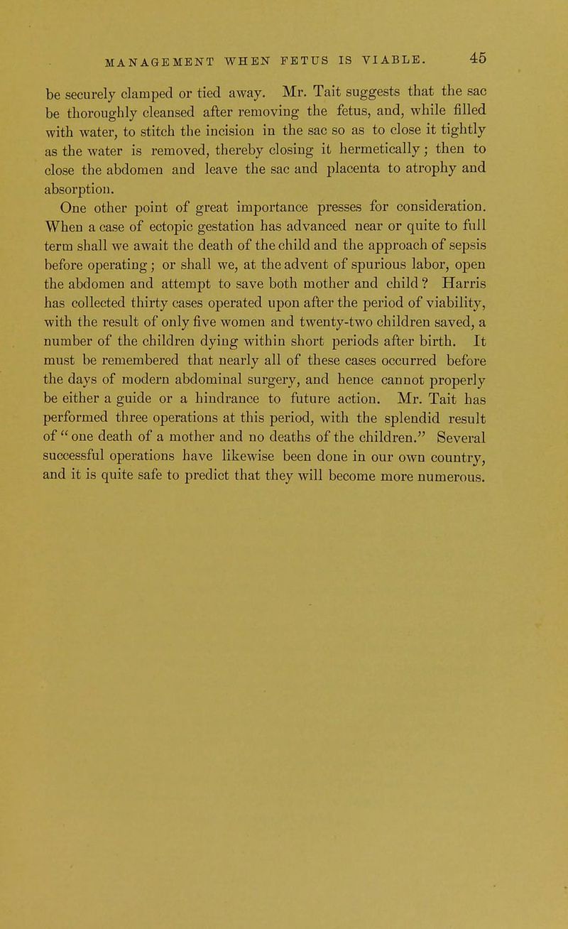 MANAGEMENT WHEN FETUS IS VIABLE. be securely clamped or tied away. Mr. Tait suggests that the sac be thoroughly cleansed after removing the fetus, and, while filled with water, to stitch the incision in the sac so as to close it tightly as the water is removed, thereby closing it hermetically; then to close the abdomen and leave the sac and placenta to atrophy and absorption. One other point of great importance presses for consideration. When a case of ectopic gestation has advanced near or quite to full term shall we await the death of the child and the approach of sepsis before operating; or shall we, at the advent of spurious labor, open the abdomen and attempt to save both mother and child ? Harris has collected thirty cases operated upon after the period of viability, with the result of only five women and twenty-two children saved, a number of the children dying within short periods after birth. It must be remembered that nearly all of these cases occurred before the days of modern abdominal surgery, and hence cannot properly be either a guide or a hindrance to future action. Mr. Tait has performed three operations at this period, with the splendid result of one death of a mother and no deaths of the children. Several successful operations have likewise been done in our own countrv, and it is quite safe to predict that they will become more numerous.