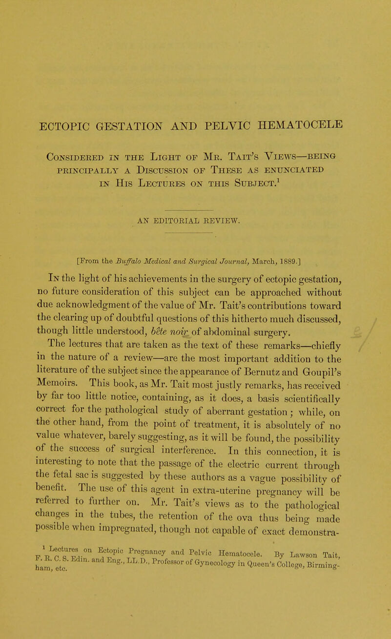 ECTOPIC GESTATION AND PELVIC HEMATOCELE CONSIDERED IN THE LlGHT OF Me. TAIT's VlEWS—BEING PRINCIPALLY A DISCUSSION OF THESE AS ENUNCIATED in His Lectuees on this Subject.1 AN EDITORIAL REVIEW. [From the Buffalo Medical and Surgical Journal, March, 1889.] In the light of his achievements in the surgery of ectopic gestation, no future consideration of this subject can be approached without due acknowledgment of the value of Mr. Tait's contributions toward the clearing up of doubtful questions of this hitherto much discussed, though little understood, bete noir of abdominal surgery. The lectures that are taken as the text of these remarks—chiefly in the nature of a review—are the most important addition to the literature of the subject since the appearance of Bernutz and Goupil's Memoirs. This book, as Mr. Tait most justly remarks, has received by far too little notice, containing, as it does, a basis scientifically correct for the pathological study of aberrant gestation ; while, on the other hand, from the point of treatment, it is absolutely of no value whatever, barely suggesting, as it will be found, the possibility of the success of surgical interference. In this connection, it is interesting to note that the passage of the electric current through the fetal sac is suggested by these authors as a vague possibility of benefit. The use of this agent in extra-uterine pregnancy will be referred to further on. Mr. Tait's views as to the pathological changes in the tubes, the retention of the ova thus being made possible when impregnated, though not capable of exact demonstra- fV^sT/11 TPTre?nan^ and Pelvic Hematocele. By Lawson Tait, ham, etc g  Pr°feS9°r °f in Q«een«. College, Birming-