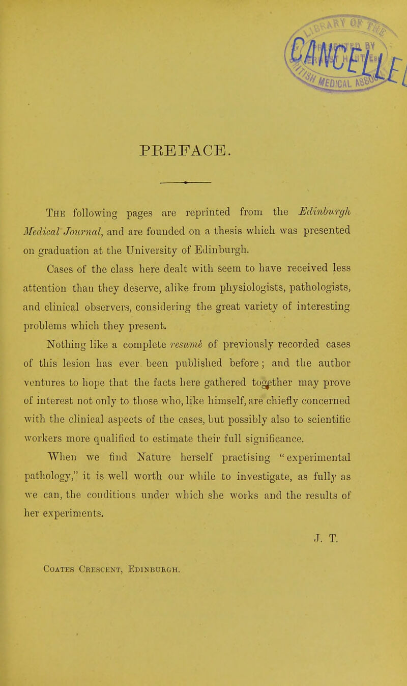 PEEFACE. The following pages are reprinted from the Eclitibv.rgh Medical Journal, and are founded on a thesis which was presented on graduation at the University of Edinburgh. Cases of the class here dealt with seem to have received less attention than they deserve, alike from physiologists, pathologists, and clinical observers, considering the great variety of interesting problems which they present. Nothing like a complete resume of previously recorded cases of this lesion has ever been published before; and the author ventures to hope that the facts here gathered together may prove of interest not only to those who, like himself, are chiefly concerned with the clinical aspects of the cases, but possibly also to scientific workers more qualified to estimate their full significance. When we find Nature herself practising experimental pathology, it is well worth our while to investigate, as fully as we can, the conditions under which she works and the results of her experiments. J. T. CoATES Crescent, Edinburgh.