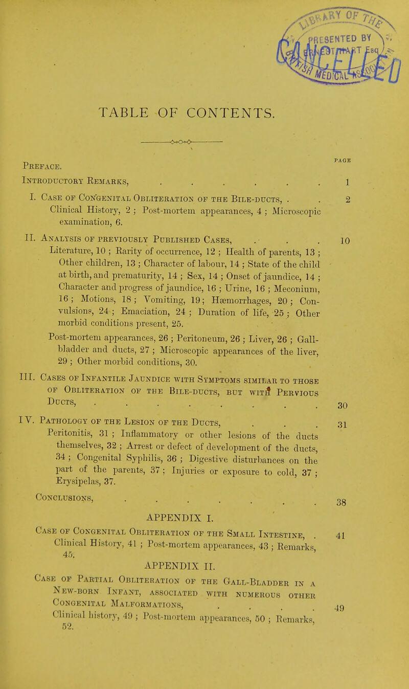 TABLE OF CONTENTS. Preface. Introductory Eemarks, ...... I. Case of Congenital Obliteration of the Bile-ducts, . Clinical History, 2 ; Post-mortem appearances, 4 ; Microscopic examination, 6. II. Analysis of previously Published Cases, Literature, 10 ; Rarity of occurrence, 12 ; Health of parents, 13 ; Other children, 13 ; Character of labour, 14 ; State of the child at birth, and prematurity^, 14 ; Sex, 14 ; Onset of jaundice, 14 ; Character and progress of jaundice, 16 ; Urine, 16 ; Meconium, 16; Motions, 18; Vomiting, 19; Htemorrhages, 20; Con- vulsions, 24 ; Emaciation, 24 ; Duration of life, 25 ; Other morbid conditions present, 25. Post-mortem appearances, 26 ; Peritoneum, 26 ; Liver, 26 ; Gall- bladder and ducts, 27 ; Microscopic appearances of the liver, 29 ; Other morbid conditions, 30. III. Cases of Infantile Jaundice with Symptoms similar to those OF Obliteration of the Bile-ducts, but wit3 Pervious Ducts, IV. Pathology of the Lesion of the Ducts, Peritonitis, 31 ; Inflammatory or other lesions of the ducts themselves, 32 ; Arrest or defect of development of the ducts, 34 ; Congenital Syphilis, 36 ; Digestive disturbances on the part of the parents, 37; Injuries or exposure to cold, 37; Erysipelas, 37. Conclusions, ..... APPENDIX I. Case of Congenital Obliteration of the Small Intestine Clinical History, 41 ; Post-mortem appearances, 43 ; Remarks 45. ' APPENDIX II. Case of Partial Obliteration of the Gall-Bladder in a New-born Infant, associated with numerous other Congenital Malformations, Clinical history, 49 ; Post-mortem appearances, 50 ; Remarks,