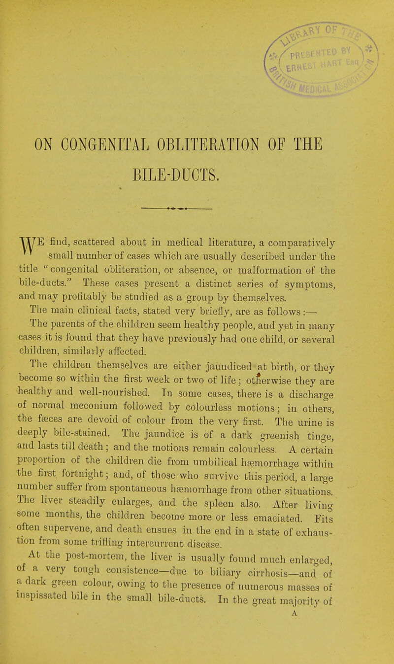 ON CONGENITAL OBLITERATION OF THE BILE-DUCTS. TyE find, scattered about in medical literature, a comparatively small number of cases which are usually described under the title  congenital obliteration, or absence, or malformation of the bile-ducts. These cases present a distinct series of symptoms, and may profitably be studied as a group by themselves. Tlie main clinical facts, stated very briefly, are as follows:— The parents of the children seem healthy people, and yet in many cases it is found that they have previously had one child, or several children, similarly affected. The children themselves are either jaundiced at birth, or they become so within the first week or two of life; otherwise they are healthy and well-nourished. In some cases, there is a discharge of normal meconium followed by colourless motions; in others, the faeces are devoid of colour from the very first. The urine is deeply bile-stained. The jaundice is of a dark greenish tinge, and lasts till death ; and the motions remain colourless. A certain proportion of the children die from umbilical haemorrhage within the first fortnight; and, of those who survive this period, a large number suffer from spontaneous hsemorrhage from other situations. The liver steadily enlarges, and the spleen also. After living some months, the children become more or less emaciated. Fits often supervene, and death ensues in the end in a state of exhaus- tion from some tiifiing intercurrent disease. At the po.8t-mortem, the liver is usually found much enlarged, of a very tough consistence—due to biliary cirrhosis—and of a dark green colour, owing to the presence of numerous masses of inspissated bile in the small bile-ducts. In the great majority of A