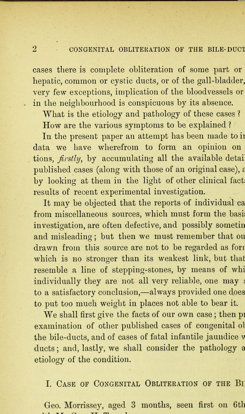 cases there is complete obliteration of some part or hepatic, common or cystic ducts, or of the gall-bladder, very few exceptions, implication of the bloodvessels or in the neighbourhood is conspicuous by its absence. What is the etiology and pathology of these cases ? How are the various symptoms to be explained ? In the present paper an attempt has been made to ii data we have wherefrom to form an opinion on tions, firstly, by accumulating all the available detai published cases (along with those of an original case), £ by looking at them in the light of other clinical fact: results of recent experimental investigation. It may be objected that the reports of individual ca from miscellaneous sources, which must form the basii investigation, are often defective, and possibly sometiii and misleading; but then we must remember that ou drawn from this source are not to be regarded as forr which is no stronger than its weakest link, but that resemble a line of stepping-stones, by means of whi individually they are not all very reliable, one may ! to a satisfactory conclusion,—always provided one does to put too much weight in places not able to bear it. We shall first give the facts of our own case ; then pi examination of other published cases of congenital ol the bile-ducts, and of cases of fatal infantile jaundice v ducts; and, lastly, we shall consider the pathology a etiology of the condition. I. Case of Congenital Obliteration of the Bi Geo. Morrissey, aged 3 months, seen first on 6tl]