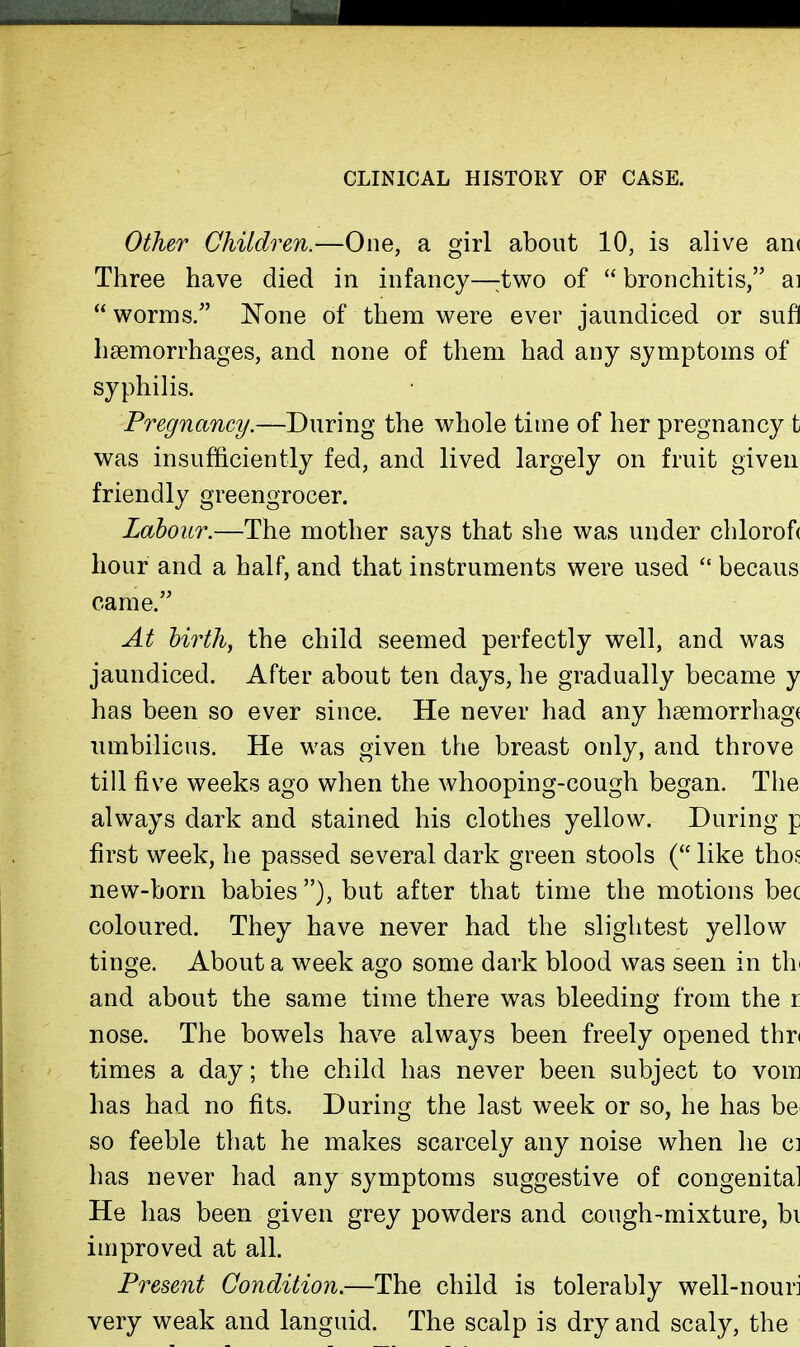 CLINICAL HISTORY OF CASE. Other Children.—One, a girl about 10, is alive an( Three have died in infancy—:two of  bronchitis, ai  worms. N'one of them were ever jaundiced or sufI haemorrhages, and none of them had any symptoms of syphilis. Pregnancy.—During the whole time of her pregnancy t was insufficiently fed, and lived largely on fruit given friendly greengrocer. Labour.—The mother says that she was under chlorof( hour and a half, and that instruments were used  becaus came. At hirthy the child seemed perfectly well, and was jaundiced. After about ten days, he gradually became y has been so ever since. He never had any h8emorrhag( umbilicus. He was given the breast only, and throve till five weeks ago when the whooping-cough began. The always dark and stained his clothes yellow. During p first week, he passed several dark green stools ( like thofi new-born babies ), but after that time the motions bee coloured. They have never had the slightest yellow tinge. About a week ago some dark blood was seen in thi and about the same time there was bleeding from the r nose. The bowels have always been freely opened thn times a day; the child has never been subject to vom has had no fits. During the last week or so, he has be^ so feeble that he makes scarcely any noise when he ci has never had any symptoms suggestive of congenital He has been given grey powders and cough-mixture, bi improved at all. Present Condition.—The child is tolerably well-nouri very weak and languid. The scalp is dry and scaly, the