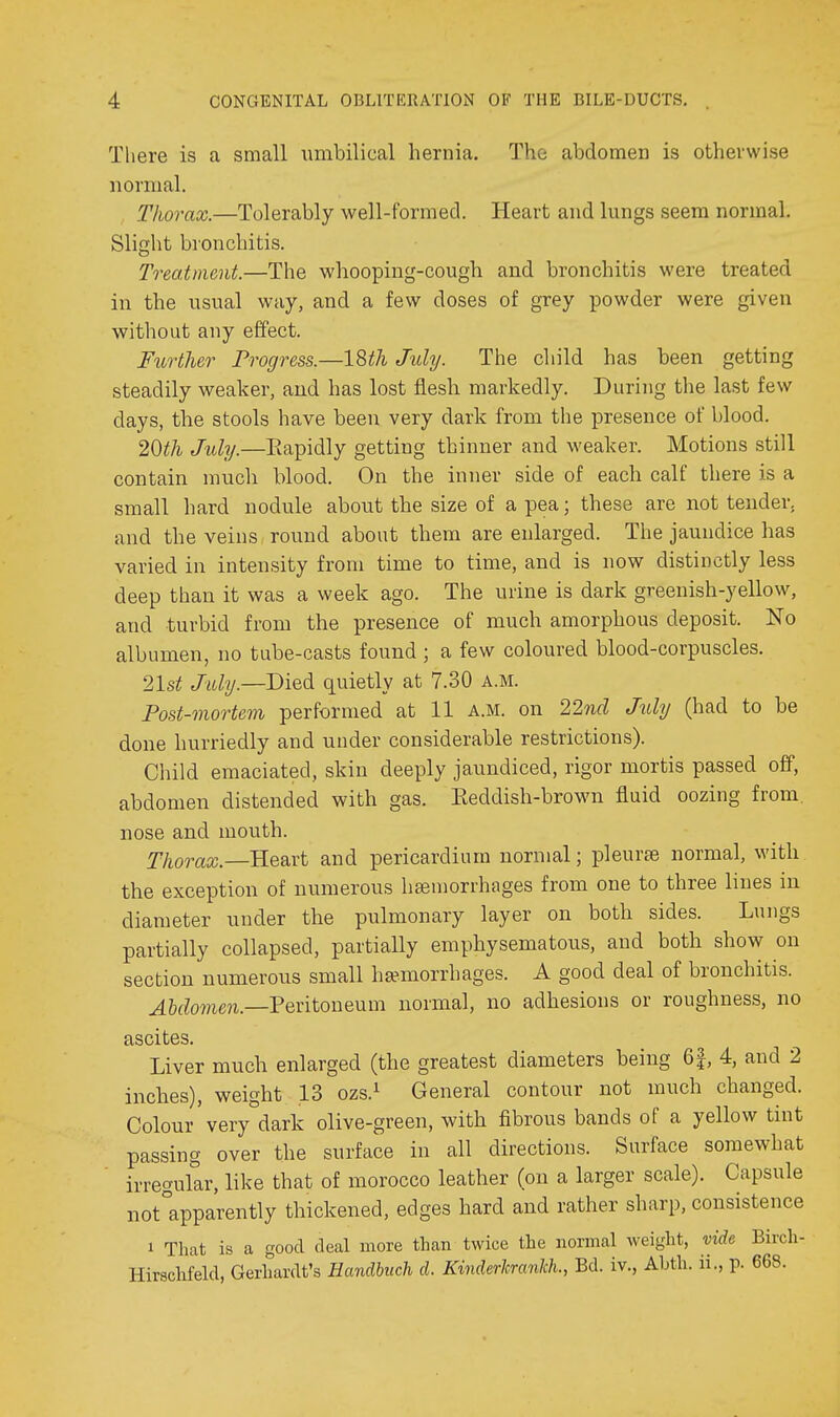 There is a small umbilical hernia. The abdomen is otherwise normal. Thorax.—Tolerably well-formed. Heart and lungs seem normal. Slight bronchitis. Treatment.—The whooping-cough and bronchitis were treated in the usual way, and a few doses of grey powder were given without any effect. F%Lrther Progress.—18^/i Juhj. The child has been getting steadily weaker, and has lost flesh markedly. During the last few days, the stools have been very dark from the presence of blood. 2<dth July.—Eapidly getting thinner and weaker. Motions still contain much blood. On the inner side of each calf there is a small hard nodule about the size of a pea; these are not tender, and the veins round about them are enlarged. The jaundice has varied in intensity from time to time, and is now distinctly less deep than it was a week ago. The urine is dark greenish-yellow, and turbid from the presence of much amorphous deposit. No albumen, no tube-casts found ; a few coloured blood-corpuscles. 2lst Jiibj.—Died quietly at 7.30 a.m. Post-mortem performed at 11 a.m. on 22ncl July (had to be done hurriedly and under considerable restrictions). Child emaciated, skin deeply jaundiced, rigor mortis passed off, abdomen distended with gas. Keddish-brown fluid oozing from, nose and mouth. Thorax.—and pericardium normal; pleurae normal, with the exception of numerous hsemorrhages from one to three lines in diameter under the pulmonary layer on both sides. Lungs partially collapsed, partially emphysematous, and both show on section numerous small hemorrhages. A good deal of bronchitis. ^5(Zo??ie?i.—Peritoneum normal, no adhesions or roughness, no ascites. Liver much enlarged (the greatest diameters being 6|, 4, and 2 inches), weight 13 ozs.^ General contour not much changed. Colour very dark olive-green, with fibrous bands of a yellow tint passing over the surface in all directions. Surface somewhat irregular, like that of morocco leather (on a larger scale). Capsule not°apparently thickened, edges hard and rather sharp, consistence 1 That is a good deal more than twice the normal weight, vide Birch- Hirschfeld, Gerhardt's Handbuch d. Kinderhrankh., Bd. iv., Abth. li., p. 668.