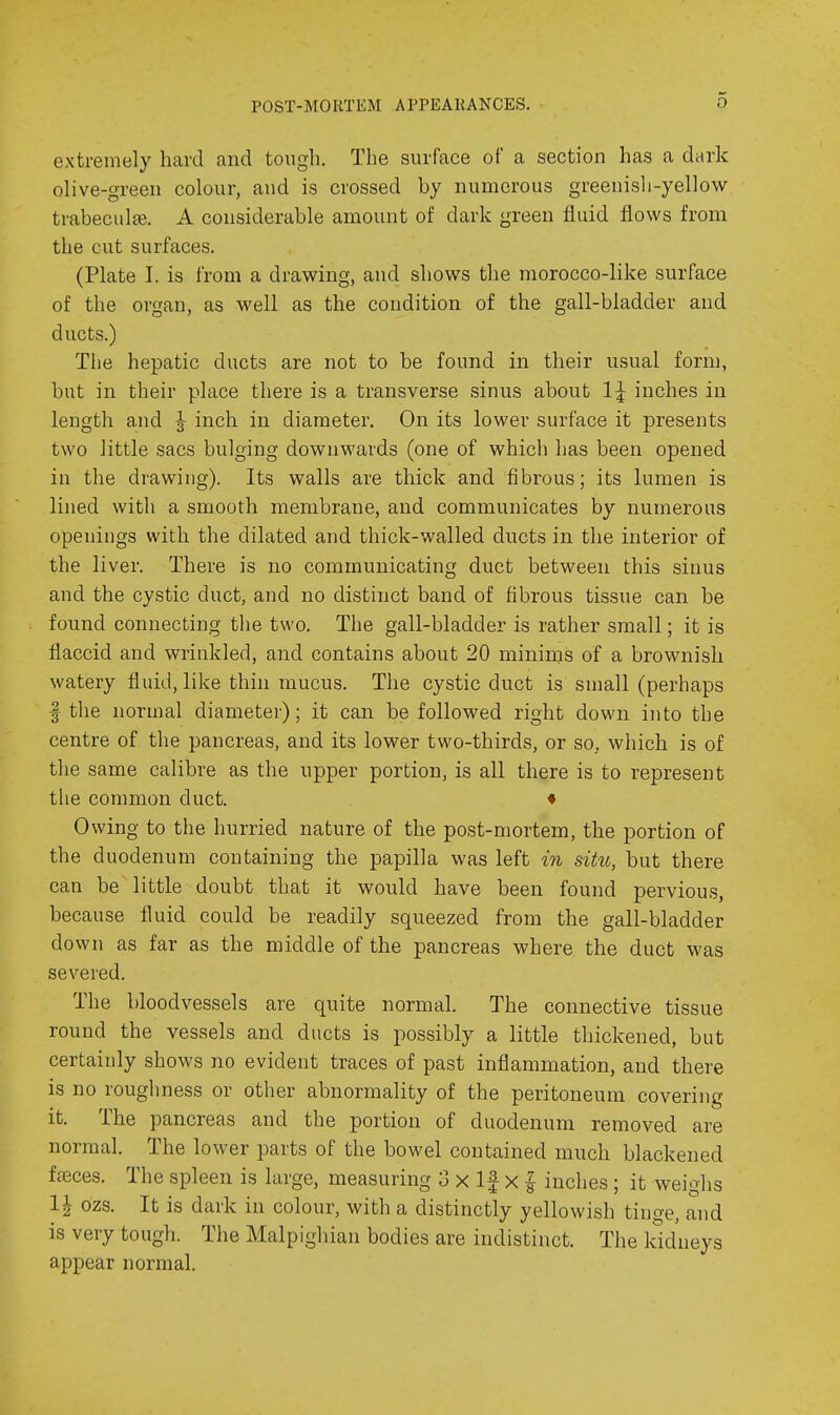POST-MORTEM APPEAKANCES. extremely hard and tongli. The surface of a section has a dtirk olive-green colour, and is crossed by numerous greenish-yellow trabecule. A considerable amount of dark green fluid flows from the cut surfaces. (Plate I. is from a drawing, and shows the morocco-like surface of the organ, as well as the condition of the gall-bladder and ducts.) The hepatic ducts are not to be found in their usual form, but in their place there is a transverse sinus about 1:^ inches in length and J inch in diameter. On its lower surface it presents two little sacs bulging downwards (one of which has been opened in the di'awiug). Its walls are thick and fibrous; its lumen is lined with a smooth membrane, and communicates by numerous openings with the dilated and thick-walled ducts in the interior of the liver. There is no communicating duct between this sinus and the cystic duct, and no distinct band of fibrous tissue can be found connecting the two. The gall-bladder is rather small; it is flaccid and wrinkled, and contains about 20 minims of a brownish watery fluid, like thin mucus. The cystic duct is small (perhaps f the normal diameter); it can be followed right down into the centre of the pancreas, and its lower two-thirds, or so, which is of the same calibre as the upper portion, is all there is to represent the common duct. • Owing to the hurried nature of the post-mortem, the portion of the duodenum containing the papilla was left in situ, but there can be little doubt that it would have been found pervious, because fluid could be readily squeezed from the gall-bladder down as far as the middle of the pancreas where the duct was severed. The bloodvessels are quite normal. The connective tissue round the vessels and ducts is possibly a little thickened, but certainly shows no evident traces of past inflammation, and there is no roughness or other abnormality of the peritoneum covering it. The pancreas and the portion of duodenum removed are normal. The lower parts of the bowel contained much blackened fffices. The spleen is large, measuring 3 x If x | inches ; it weighs 1| ozs. It is dark in colour, with a distinctly yellowish tinge, and is very tough. The Malpighian bodies are indistinct. The kidneys appear normal.