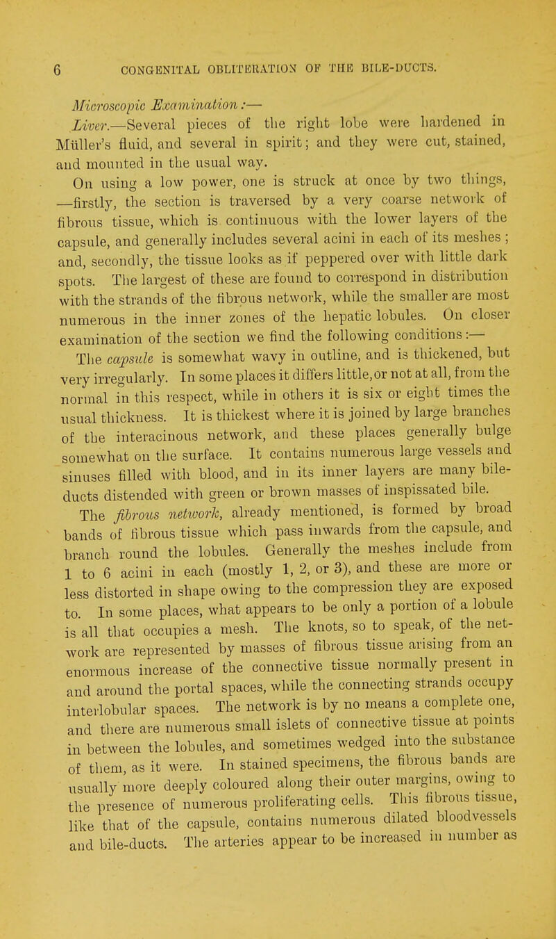 Microscopic Examinalion:— Xmr.—Several pieces of the right lobe were hardened in MuUer's fluid, and several in spirit; and they were cut, stained, and mounted in the usual way. On using a low power, one is struck at once by two things, firstly, the section is traversed by a very coarse network of fibrous tissue, which is continuous with the lower layers of the capsule, and generally includes several acini in each of its meshes ; and, secondly, the tissue looks as if peppered over with little dark spots. Tlie largest of these are found to correspond in distribution with the strands of the fibrous network, while the smaller are most numerous in the inner zones of the hepatic lobules. On closer examination of the section we find the following conditions :— The capsule is somewhat wavy in outline, and is thickened, but very irregularly. In some places it differs little,or not at all, from the normal in this respect, while in others it is six or eight times the nsual thickness. It is thickest where it is joined by large branches of the interacinous network, and these places generally bulge somewhat on the surface. It contains numerous large vessels and sinuses filled with blood, and in its inner layers are many bile- ducts distended with green or brown masses of inspissated bile. The fibrous network, already mentioned, is formed by broad bands of fibrous tissue which pass inwards from the capsule, and branch round the lobules. Generally the meshes include from 1 to 6 acini in each (mostly 1, 2, or 3), and these are more or less distorted in shape owing to the compression they are exposed to In some places, what appears to be only a portion of a lobule is all that occupies a mesh. The knots, so to speak, of the net- work are represented by masses of fibrous tissue arising from an enormous increase of the connective tissue normally present in and around the portal spaces, while the connecting strands occupy interlobular spaces. The network is by no means a complete one, and there are numerous small islets of connective tissue at points in between the lobules, and sometimes wedged into the substance of them as it were. In stained specimens, the fibrous bands are usually more deeply coloured along their outer margins, owing to the presence of numerous proliferating cells. This fibrous tissue, like that of the capsule, contains numerous dilated bloodvessels and bile-ducts. The arteries appear to be increased in number as