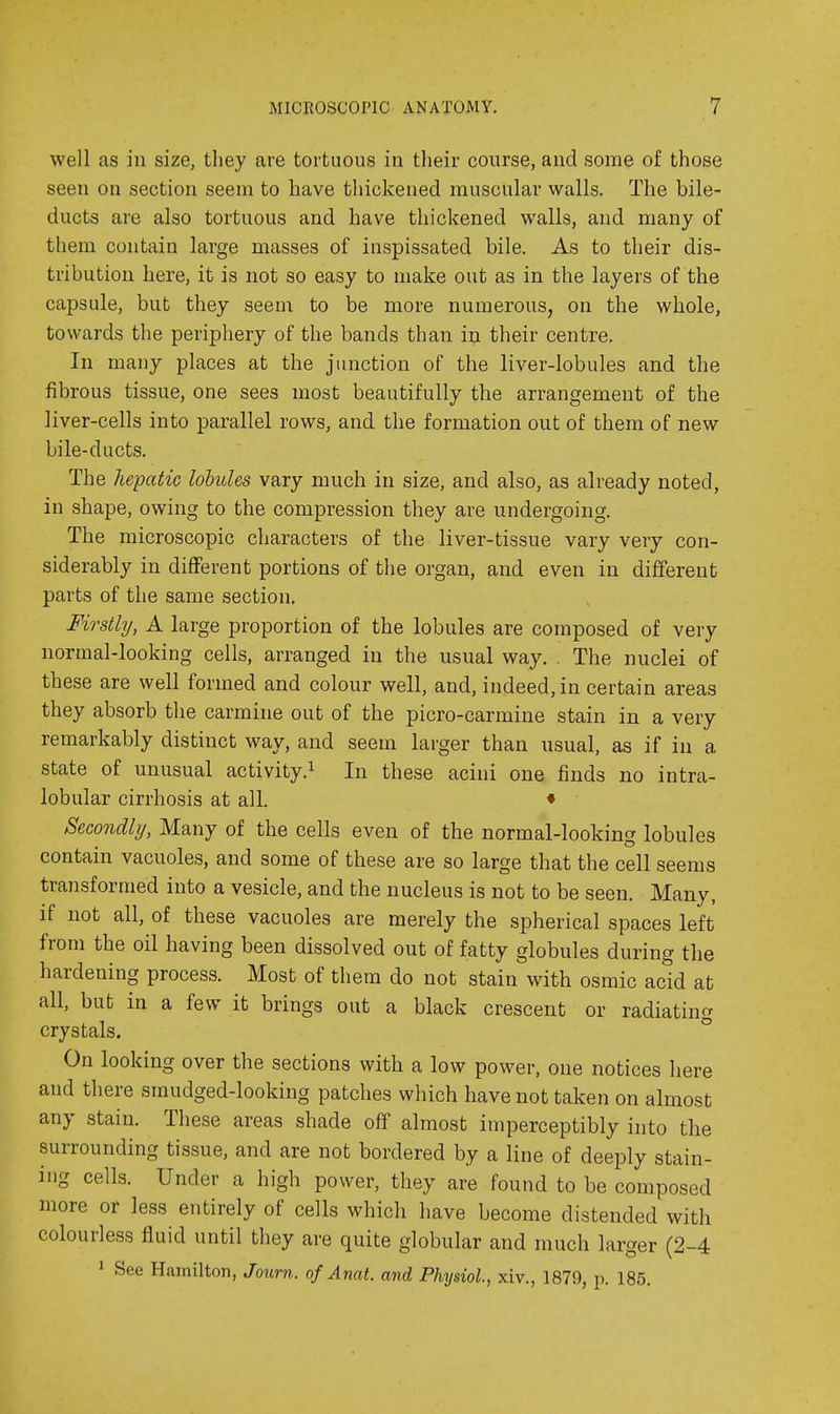 well as in size, tliey are tortuous in tlieir course, and some of those seen on section seem to have thickened muscular walls. The bile- ducts are also tortuous and have thickened walls, and many of them contain large masses of inspissated bile. As to their dis- tribution here, it is not so easy to make out as in the layers of the capsule, but they seem to be more numerous, on the whole, towards the periphery of the bands than in their centre. In many places at the junction of the liver-lobules and the fibrous tissue, one sees most beautifully the arrangement of the liver-cells into parallel rows, and the formation out of them of new bile-ducts. The hepatic lobules vary much in size, and also, as already noted, in shape, owing to the compression they are undergoing. The microscopic characters of the liver-tissue vary very con- siderably in different portions of the organ, and even in different parts of the same section. Firstly, A large proportion of the lobules are composed of very normal-looking cells, arranged in the usual way. . The nuclei of these are well formed and colour well, and, indeed, in certain areas they absorb the carmine out of the picro-carmine stain in a very remarkably distinct way, and seem larger than usual, as if in a state of unusual activity.^ In these acini one finds no intra- lobular cirrhosis at all. ♦ Secondly, Many of the cells even of the normal-looking lobules contain vacuoles, and some of these are so large that the cell seems transformed into a vesicle, and the nucleus is not to be seen. Many, if not all, of these vacuoles are merely the spherical spaces left from the oil having been dissolved out of fatty globules during the hardening process. Most of them do not stain with osmic acid at all, but in a few it brings out a black crescent or radiating crystals. ° On looking over the sections with a low power, one notices here and there smudged-looking patches which have not taken on almost any stain. These areas shade off almost imperceptibly into the surrounding tissue, and are not bordered by a line of deeply stain- ing cells. Under a high power, they are found to be composed more or less entirely of cells which have become distended with colourless fluid until they are quite globular and much larger (2-4 1 See Hamilton, Journ. of Anat. and Physiol, xiv., 1879, p. 185.