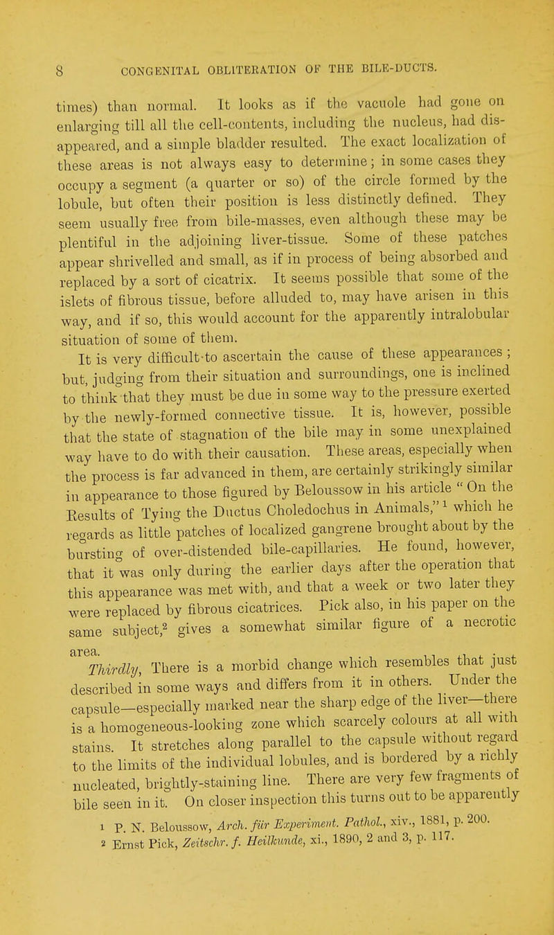 times) than normal. It looks as if the vacuole had gone on enlarging till all the cell-contents, ii\cluding the nucleus, had dis- appeared, and a simple bladder resulted. The exact localization of these areas is not always easy to determine; in some cases they occupy a segment (a quarter or so) of the circle formed by the lobule, but often their position is less distinctly defined. They seem usually free from bile-masses, even although these may be plentiful in the adjoining liver-tissue. Some of these patches appear shrivelled and small, as if in process of being absorbed and replaced by a sort of cicatrix. It seems possible that some of the islets of fibrous tissue, before alluded to, may have arisen in this way, and if so, this would account for the apparently intralobular situation of some of them. It is very difficult-to ascertain the cause of these appearances ; but, judging from their situation and surroundings, one is inclined to thinlrtliat they must be due in some way to the pressure exerted by the newly-formed connective tissue. It is, however, possible that the state of stagnation of the bile may in some unexplained way have to do with their causation. These areas, especially when the process is far advanced in them, are certainly strikingly similar in appearance to those figured by Beloussow in his article  On the Results of Tying the Ductus Choledochus in Animals, ^ which he regards as little patches of localized gangrene brought about by the burstincT of over-distended bile-capillaries. He found, however, that it was only during the earlier days after the operation that this appearance was met with, and that a week or two later they were replaced by fibrous cicatrices. Pick also, in his paper on the same subject,^ gives a somewhat similar figure of a necrotic ^^^Thirdly There is a morbid change which resembles that just described in some ways and differs from it in others. Under the capsule-especially marked near the sharp edge of the liver-there is a homogeneous-looking zone which scarcely colours at all with stains. It stretches along parallel to the capsule without regard to the limits of the individual lobules, and is bordered by a richly nucleated, brightly-staining line. There are very few fragments of bile seen in it. On closer inspection this turns out to be apparently 1 P N. Beloussow, Arch, fiir Experiment. Pathol, xiv., 1881, p. 200. 2 Ernst Pick, Zeitschr. f. HeiUmnde, xi., 1890, 2 and 3, p. 117.