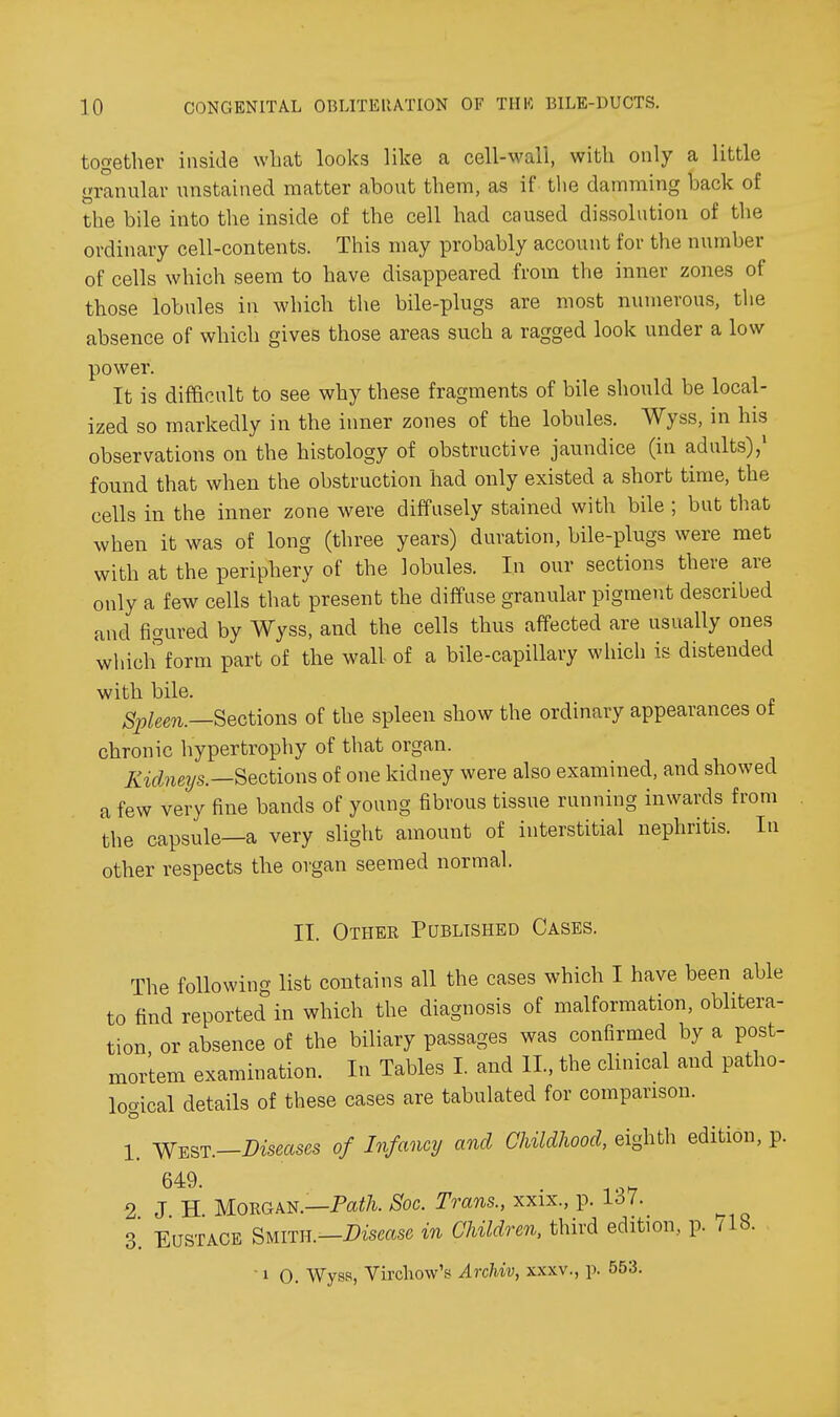together inside what looks like a cell-wall, with only a little granular unstained matter about them, as if the damming back of the bile into the inside of the cell had caused dissolution of the ordinary cell-contents. This may probably account for the number of cells which seem to have disappeared from the inner zones of those lobules in which the bile-plugs are most numerous, the absence of which gives those areas such a ragged look under a low power. It is difficult to see why these fragments of bile should be local- ized so markedly in the inner zones of the lobules. Wyss, in his observations on the histology of obstructive jaundice (in adults)/ found that when the obstruction had only existed a short time, the cells in the inner zone were diffusely stained with bile ; but that when it was of long (three years) duration, bile-plugs were met with at the periphery of the lobules. In our sections there are only a few cells that present the diffuse granular pigment described and figured by Wyss, and the cells thus affected are usually ones whiclfform part of the wall of a bile-capillary wliich is distended with bile. ^^^gg^._Sections of the spleen show the ordinary appearances ot chronic hypertrophy of that organ. Kidneys.—Sections of one kidney were also examined, and showed a few very fine bands of young fibrous tissue running inwards from the capsule—a very slight amount of interstitial nephritis. In other respects the organ seemed normal. II. Othek Published Cases. The following list contains all the cases which I have been able to find reported in which the diagnosis of malformation, oblitera- tion or absence of the biliary passages was confirmed by a post- mortem examination. In Tables I and II., the clinical and patho- logical details of these cases are tabulated for comparison. 1_ Yl^QT.-Diseases of Infancy and Childhood, eighth edition, p. 649. . -.o^ 2 J H. Morgan.—Paif/i. Soc. Trans., xxix., p. 1^7. 3'. Eustace Smith.—Dismse in Children, third edition, p. 718. 10. Wyss, Virchow's Archiv, xxxv., p. 553,