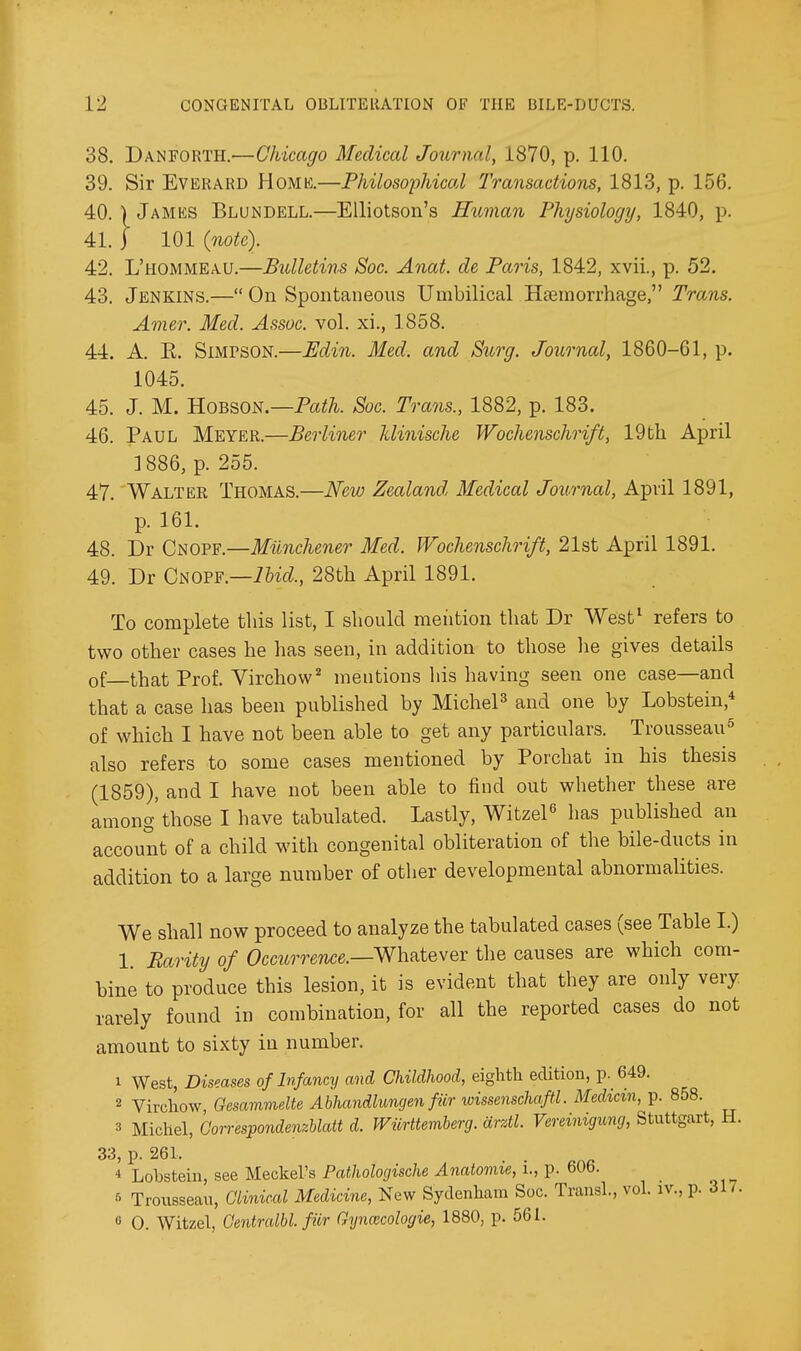 38. Danforth.—Chicago Medical Journal, 1870, p. 110. 39. Sir EVERARD Homk.—Philosophicol Transactions, 1813, p. 156. 40. I James Blundell.—EUiotson's Human Physiology, 1840, p. 41. j 101 {note). 42. L'hommeau.—Bulletins Soc. Anat. de Paris, 1842, xvii., p. 52. 43. Jenkins.— On Spontaneous Umbilical Hsemorrhage, Trans. Amer. Med. Assoc. vol. xi., 1858. 44. A. R. Simpson.—Udin. Med. and Surg. Journal, 1860-61, p. 1045. 45. J. M. B-OBBON.—Path. Soc. Trans., 1882, p. 183. 46. Paul Meyer.—Berliner Idinische Wochenschrift, 19bh April ]886, p. 255. 47. Waltee Thomas.—New Zealand Medical Journal, April 1891, p. 161. 48. Dr Cnopf.—Milnchener Med. Wochenschrift, 21st April 1891. 49. Dr CaOFF.—Ibid., 28th April 1891. To complete tliis list, I should meiition that Dr West^ refers to two other cases he has seen, in addition to those he gives details of that Prof. Virchow'' mentions his having seen one case—and that a case has been published by MicheP and one by Lobstein,* of which I have not been able to get any particulars. Trousseau^ also refers to some cases mentioned by Porchat in his thesis (1859), and I have not been able to find out whether these are among those I have tabulated. Lastly, Witzel^ has published an account of a child with congenital obliteration of the bile-ducts in addition to a large number of other developmental abnormalities. We shall now proceed to analyze the tabulated cases (see Table I.) 1. Parity of Occurrence.—WhRtever the causes are which com- bine to produce this lesion, it is evident that they are only very rarely found in combination, for all the reported cases do not amount to sixty in number. 1 West, Diseases of Infancy and Childhood, eighth edition, p. 649. 2 Virchow, Gesammelte Abhandlungen fior wissenschaftl. Median, p. 858. 3 Michel, Correspondenzblatt d. Wiirttemherg. arztl. Vereinigimj, Stuttgart, H. 33, p. 261. * Lobstein, see Meckel's Pathologische Anatomie, i., p. 606. f Trousseau, Clinical Medicine, New Sydenham Soc. Transl., vol. iv., p. 317. « 0. Witzel, Oentralbl. fur Gyncecologie, 1880, p. 561.