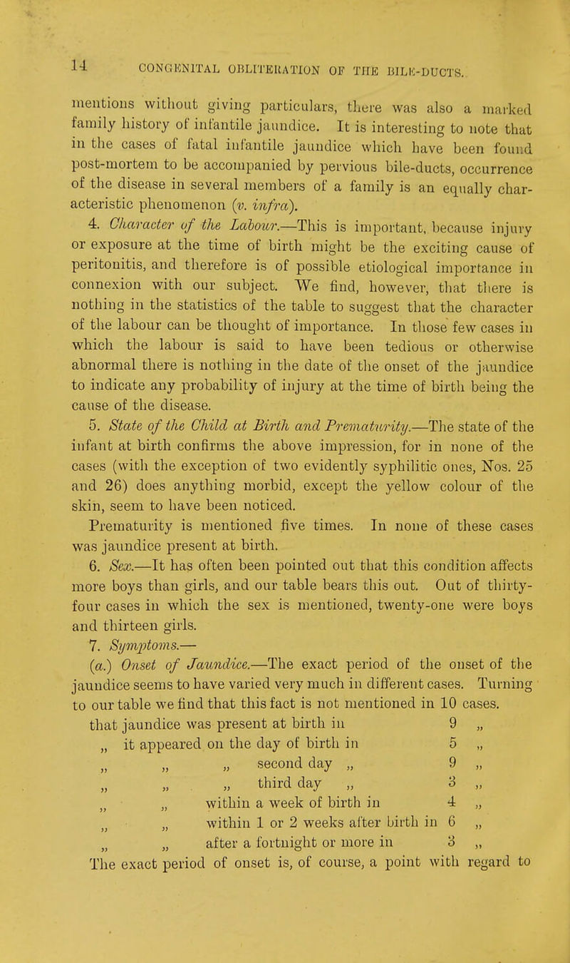 mentions without giving particulars, there was also a marked family history of infantile jaundice. It is interesting to note that in the cases of fatal infantile jaundice which have been found post-mortem to be accompanied by pervious bile-ducts, occurrence of the disease in several members of a family is an equally char- acteristic phenomenon (v. infra). 4. Character of the Labour.—This is important, because injury or exposure at the time of birth might be the exciting cause of peritonitis, and therefore is of possible etiological importance in connexion with our subject. We find, however, that there is nothing in the statistics of the table to suggest that the character of the labour can be thought of importance. In those few cases in which the labour is said to have been tedious or otherwise abnormal there is nothing in the date of the onset of the jaundice to indicate any probability of injury at the time of birth being the cause of the disease. 5. State of the Child at Birth and Prematurity.—The state of the infant at birth confirms the above impression, for in none of the cases (with the exception of two evidently syphilitic ones, Nos. 25 and 26) does anything morbid, except the yellow colour of the skin, seem to have been noticed. Prematurity is mentioned five times. In none of these cases was jaundice present at birth. 6. Sex.—It has often been pointed out that this condition affects more boys than girls, and our table bears this out. Out of thirty- four cases in which the sex is mentioned, twenty-one were boys and thirteen girls. 7. Symptoms.— {a.) Onset of Jaundice.—The exact period of the onset of the jaundice seems to have varied very much in different cases. Turning to our table we find that this fact is not mentioned in 10 cases, that jaundice was present at birth in 9 „ „ it appeared on the day of birth in 5 „ „ „ „ second day „ 9 „ „ „ . „ third day „ 3 „ „ „ within a week of birth in 4 „ „ within 1 or 2 weeks after birth in 6 „ „ after a fortnight or more in 8 „ The exact period of onset is, of course, a point with regard to